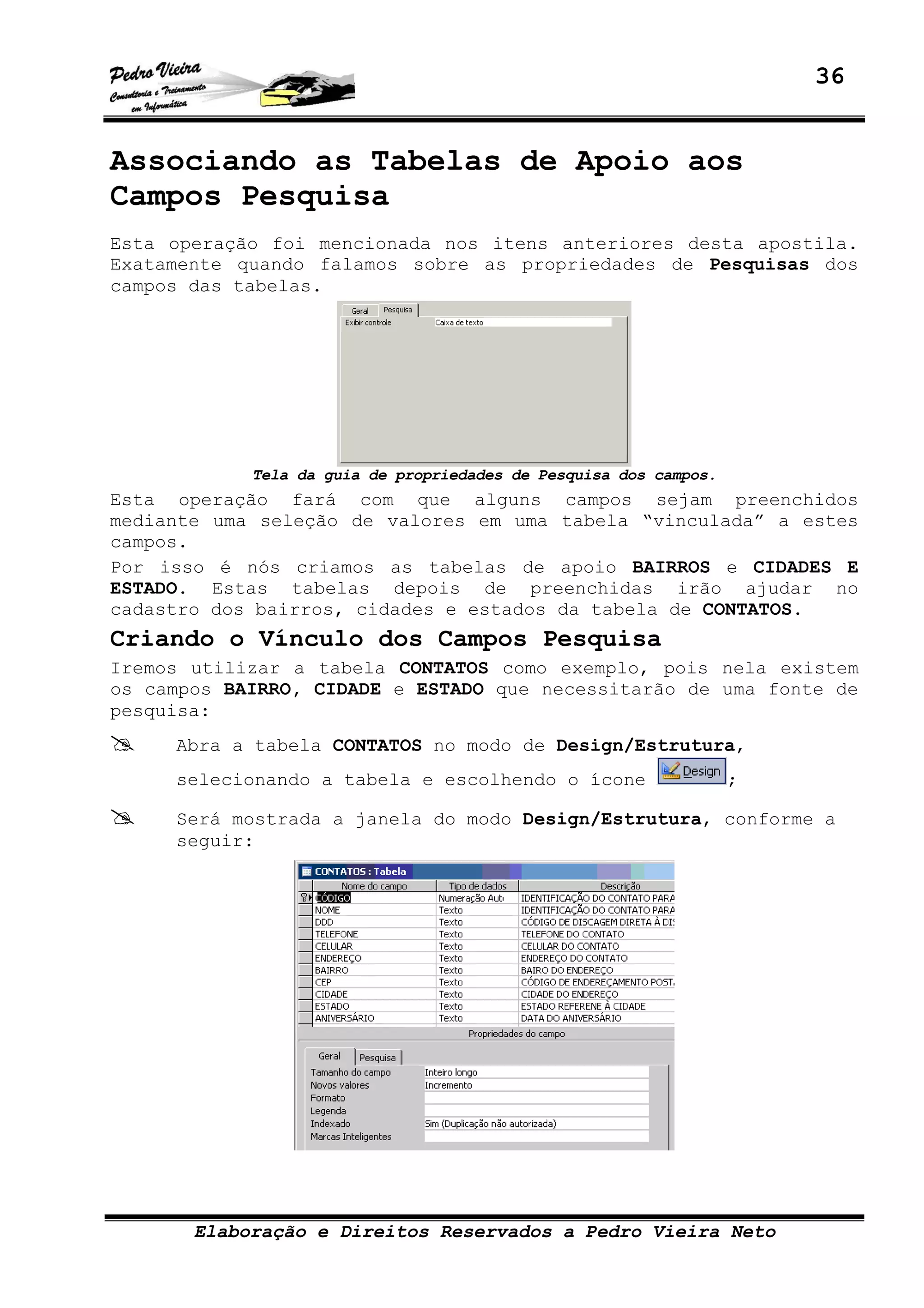 36
Elaboração e Direitos Reservados a Pedro Vieira Neto
Associando as Tabelas de Apoio aos
Campos Pesquisa
Esta operação foi mencionada nos itens anteriores desta apostila.
Exatamente quando falamos sobre as propriedades de Pesquisas dos
campos das tabelas.
Tela da guia de propriedades de Pesquisa dos campos.
Esta operação fará com que alguns campos sejam preenchidos
mediante uma seleção de valores em uma tabela “vinculada” a estes
campos.
Por isso é nós criamos as tabelas de apoio BAIRROS e CIDADES E
ESTADO. Estas tabelas depois de preenchidas irão ajudar no
cadastro dos bairros, cidades e estados da tabela de CONTATOS.
Criando o Vínculo dos Campos Pesquisa
Iremos utilizar a tabela CONTATOS como exemplo, pois nela existem
os campos BAIRRO, CIDADE e ESTADO que necessitarão de uma fonte de
pesquisa:
Abra a tabela CONTATOS no modo de Design/Estrutura,
selecionando a tabela e escolhendo o ícone ;
Será mostrada a janela do modo Design/Estrutura, conforme a
seguir:
 
