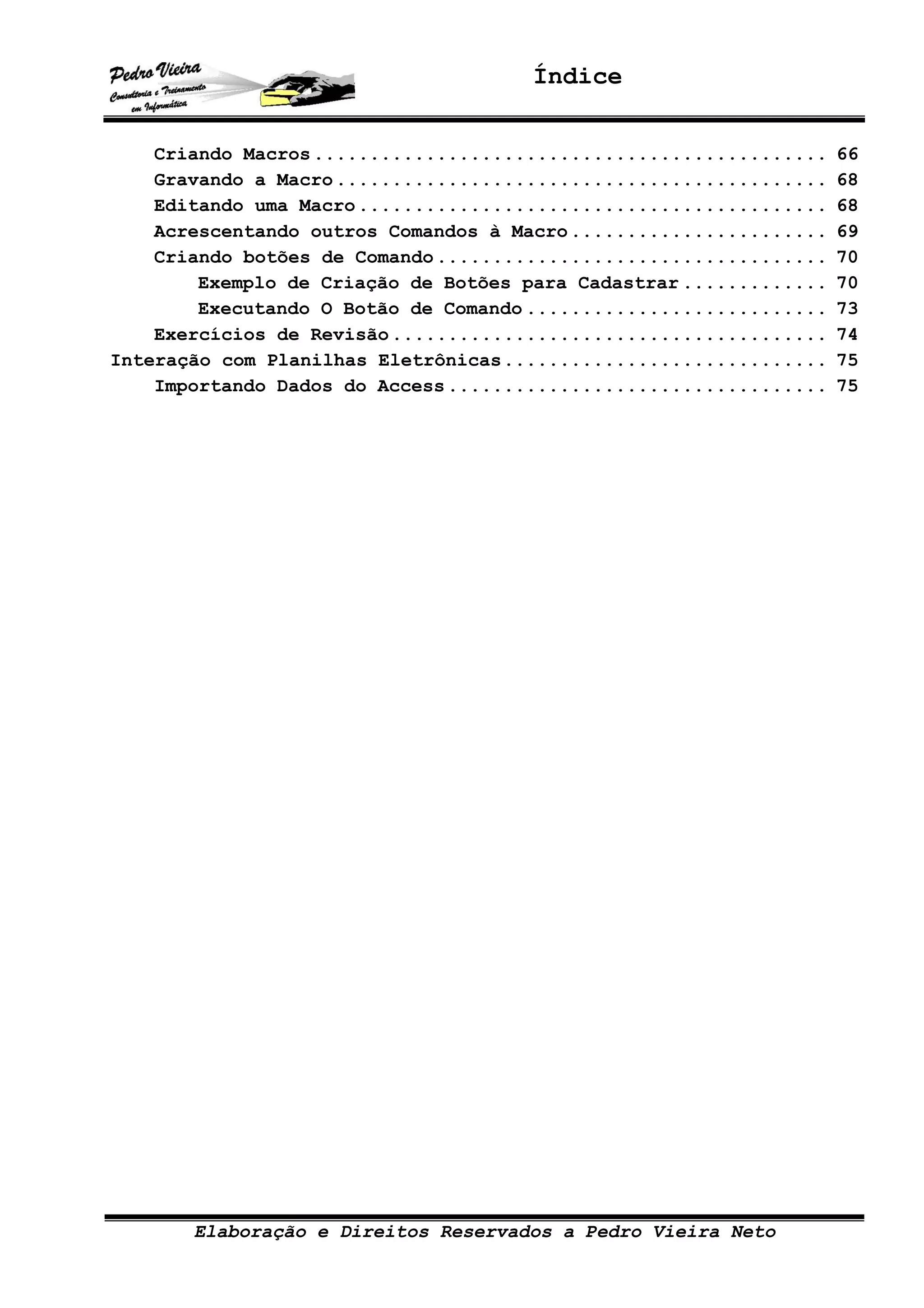 Índice
Elaboração e Direitos Reservados a Pedro Vieira Neto
Criando Macros.............................................. 66
Gravando a Macro............................................ 68
Editando uma Macro.......................................... 68
Acrescentando outros Comandos à Macro....................... 69
Criando botões de Comando................................... 70
Exemplo de Criação de Botões para Cadastrar ............. 70
Executando O Botão de Comando ........................... 73
Exercícios de Revisão....................................... 74
Interação com Planilhas Eletrônicas............................. 75
Importando Dados do Access.................................. 75
 