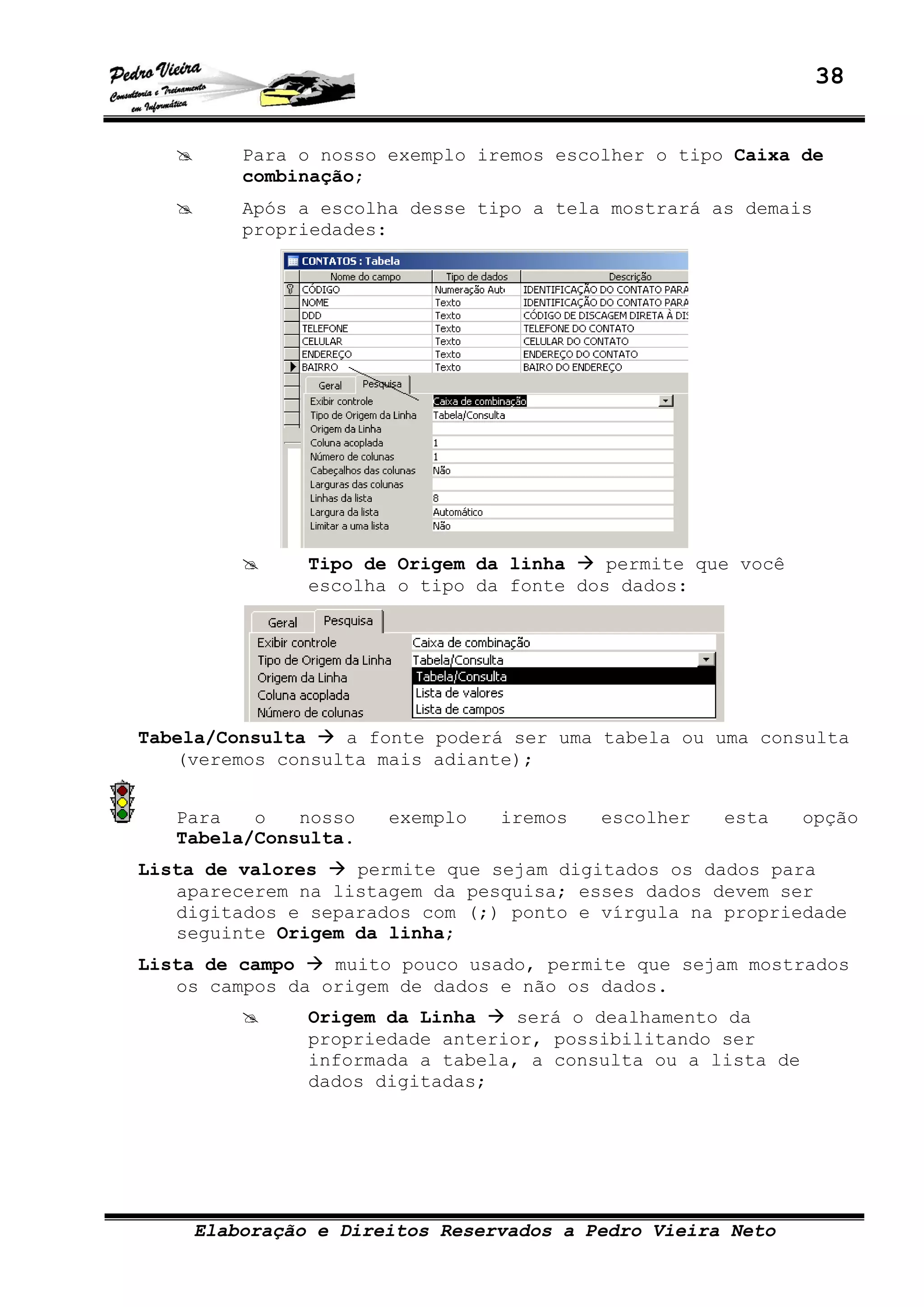 38
Elaboração e Direitos Reservados a Pedro Vieira Neto
Para o nosso exemplo iremos escolher o tipo Caixa de
combinação;
Após a escolha desse tipo a tela mostrará as demais
propriedades:
Tipo de Origem da linha permite que você
escolha o tipo da fonte dos dados:
Tabela/Consulta a fonte poderá ser uma tabela ou uma consulta
(veremos consulta mais adiante);
Para o nosso exemplo iremos escolher esta opção
Tabela/Consulta.
Lista de valores permite que sejam digitados os dados para
aparecerem na listagem da pesquisa; esses dados devem ser
digitados e separados com (;) ponto e vírgula na propriedade
seguinte Origem da linha;
Lista de campo muito pouco usado, permite que sejam mostrados
os campos da origem de dados e não os dados.
Origem da Linha será o dealhamento da
propriedade anterior, possibilitando ser
informada a tabela, a consulta ou a lista de
dados digitadas;
 