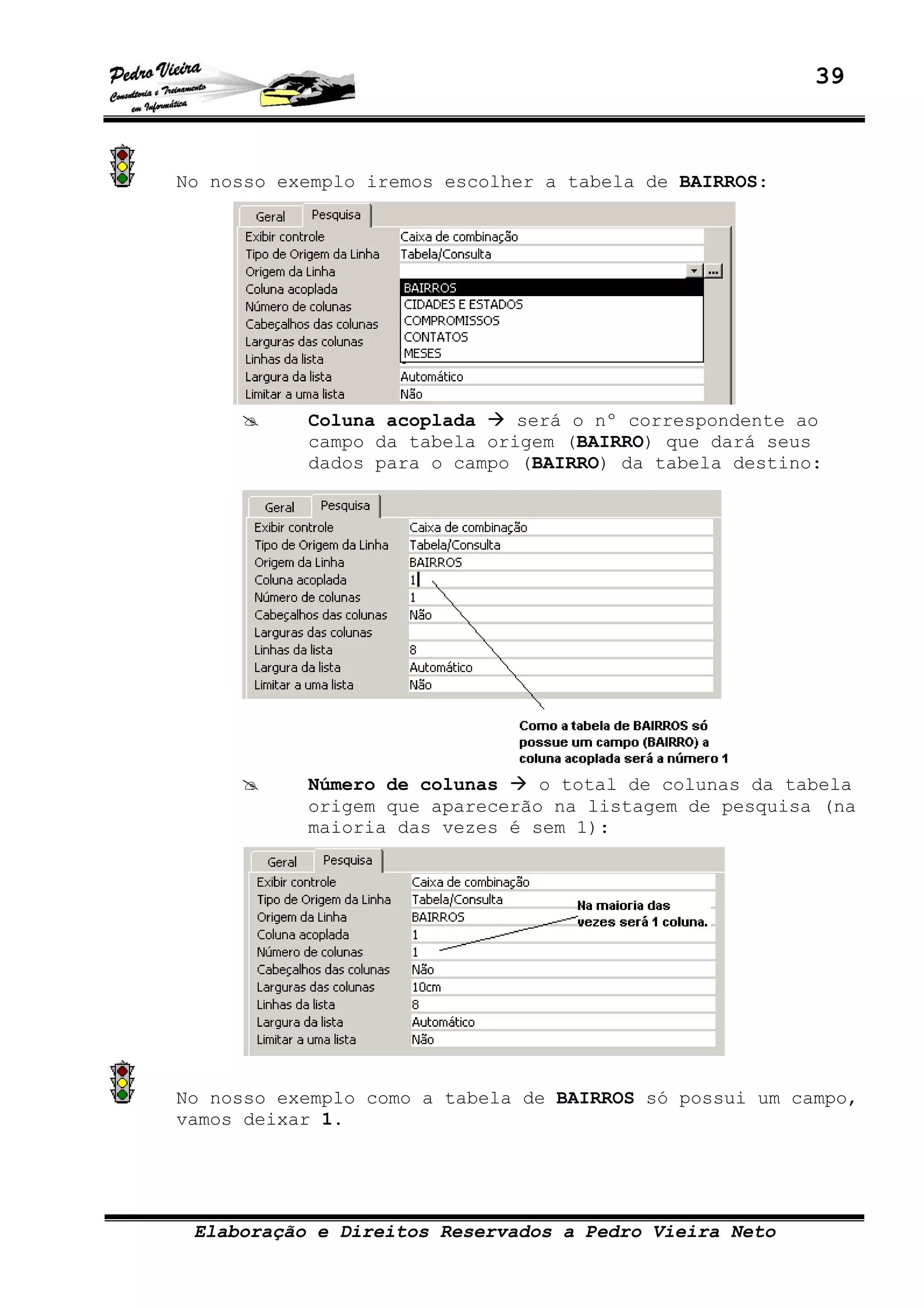 39
Elaboração e Direitos Reservados a Pedro Vieira Neto
No nosso exemplo iremos escolher a tabela de BAIRROS:
Coluna acoplada será o nº correspondente ao
campo da tabela origem (BAIRRO) que dará seus
dados para o campo (BAIRRO) da tabela destino:
Número de colunas o total de colunas da tabela
origem que aparecerão na listagem de pesquisa (na
maioria das vezes é sem 1):
No nosso exemplo como a tabela de BAIRROS só possui um campo,
vamos deixar 1.
 