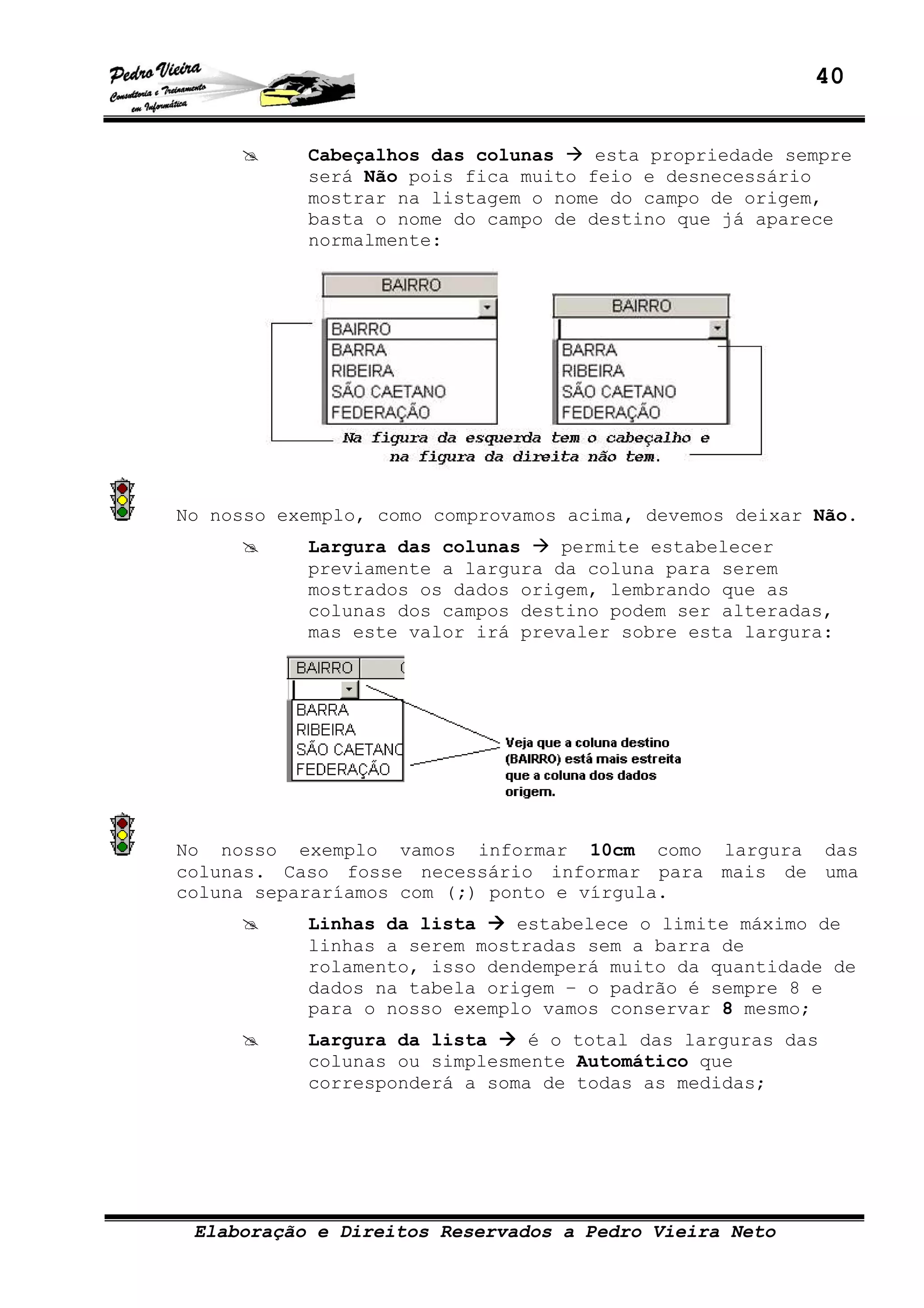 40
Elaboração e Direitos Reservados a Pedro Vieira Neto
Cabeçalhos das colunas esta propriedade sempre
será Não pois fica muito feio e desnecessário
mostrar na listagem o nome do campo de origem,
basta o nome do campo de destino que já aparece
normalmente:
No nosso exemplo, como comprovamos acima, devemos deixar Não.
Largura das colunas permite estabelecer
previamente a largura da coluna para serem
mostrados os dados origem, lembrando que as
colunas dos campos destino podem ser alteradas,
mas este valor irá prevaler sobre esta largura:
No nosso exemplo vamos informar 10cm como largura das
colunas. Caso fosse necessário informar para mais de uma
coluna separaríamos com (;) ponto e vírgula.
Linhas da lista estabelece o limite máximo de
linhas a serem mostradas sem a barra de
rolamento, isso dendemperá muito da quantidade de
dados na tabela origem – o padrão é sempre 8 e
para o nosso exemplo vamos conservar 8 mesmo;
Largura da lista é o total das larguras das
colunas ou simplesmente Automático que
corresponderá a soma de todas as medidas;
 