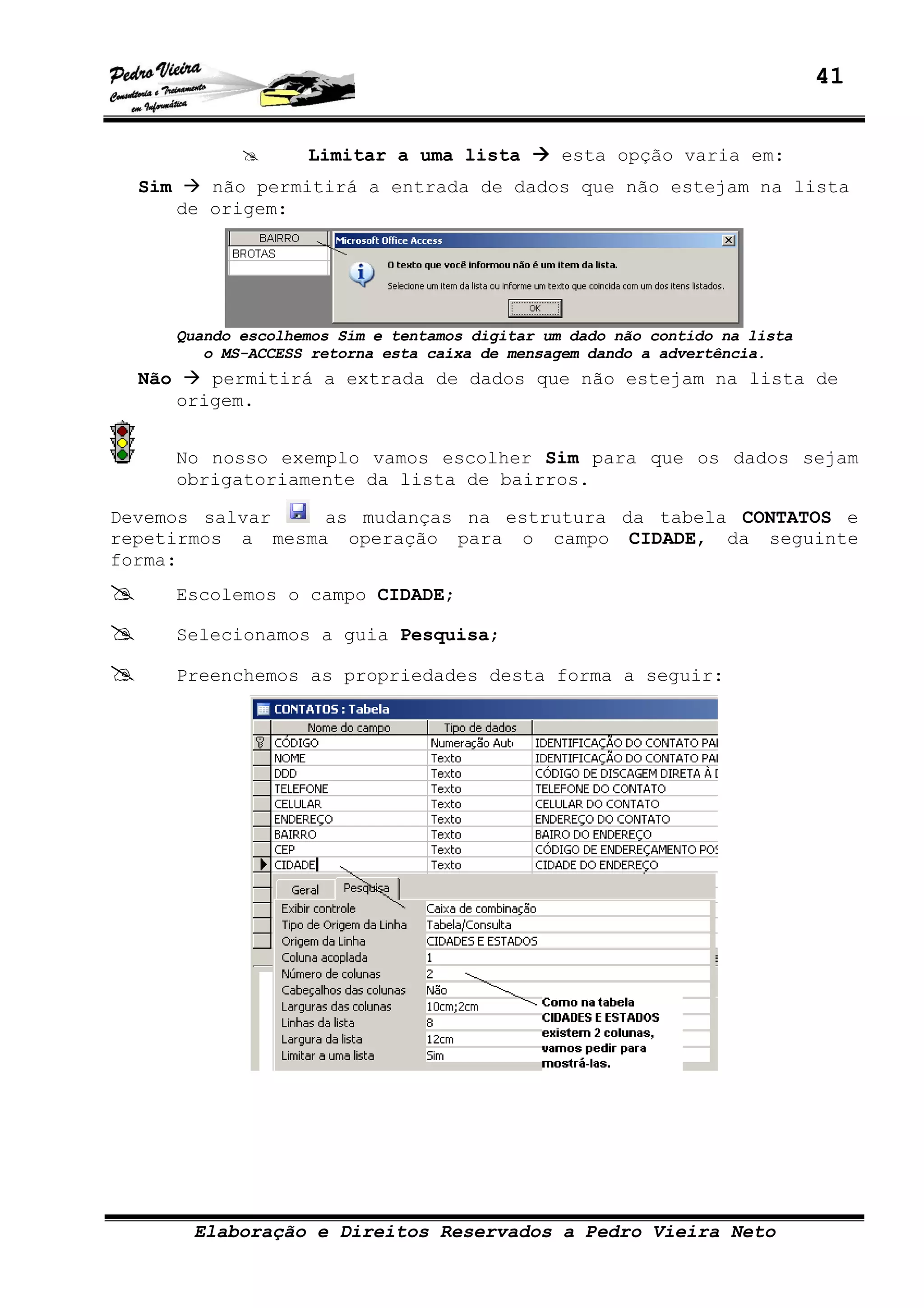 41
Elaboração e Direitos Reservados a Pedro Vieira Neto
Limitar a uma lista esta opção varia em:
Sim não permitirá a entrada de dados que não estejam na lista
de origem:
Quando escolhemos Sim e tentamos digitar um dado não contido na lista
o MS-ACCESS retorna esta caixa de mensagem dando a advertência.
Não permitirá a extrada de dados que não estejam na lista de
origem.
No nosso exemplo vamos escolher Sim para que os dados sejam
obrigatoriamente da lista de bairros.
Devemos salvar as mudanças na estrutura da tabela CONTATOS e
repetirmos a mesma operação para o campo CIDADE, da seguinte
forma:
Escolemos o campo CIDADE;
Selecionamos a guia Pesquisa;
Preenchemos as propriedades desta forma a seguir:
 