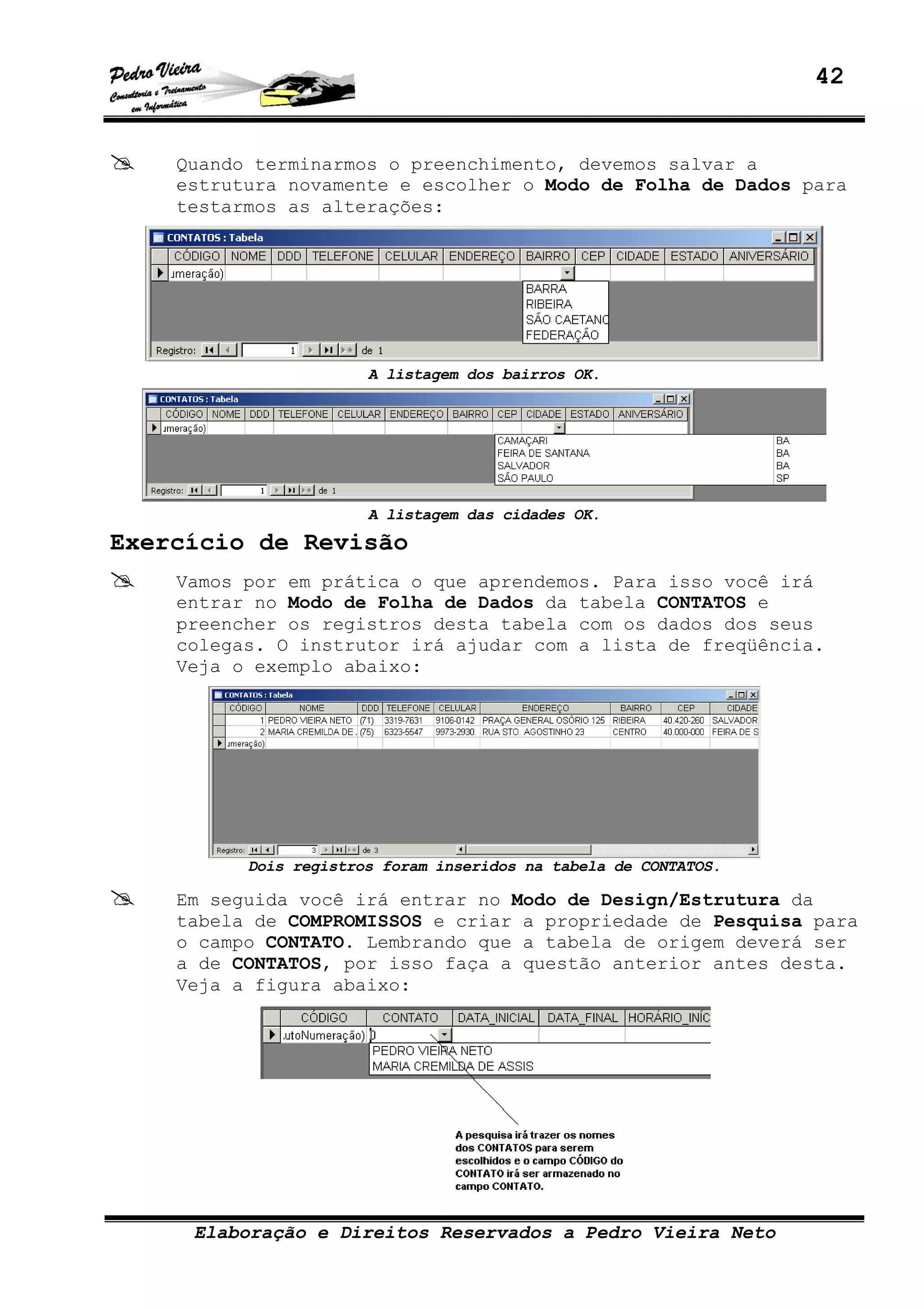 42
Elaboração e Direitos Reservados a Pedro Vieira Neto
Quando terminarmos o preenchimento, devemos salvar a
estrutura novamente e escolher o Modo de Folha de Dados para
testarmos as alterações:
A listagem dos bairros OK.
A listagem das cidades OK.
Exercício de Revisão
Vamos por em prática o que aprendemos. Para isso você irá
entrar no Modo de Folha de Dados da tabela CONTATOS e
preencher os registros desta tabela com os dados dos seus
colegas. O instrutor irá ajudar com a lista de freqüência.
Veja o exemplo abaixo:
Dois registros foram inseridos na tabela de CONTATOS.
Em seguida você irá entrar no Modo de Design/Estrutura da
tabela de COMPROMISSOS e criar a propriedade de Pesquisa para
o campo CONTATO. Lembrando que a tabela de origem deverá ser
a de CONTATOS, por isso faça a questão anterior antes desta.
Veja a figura abaixo:
 