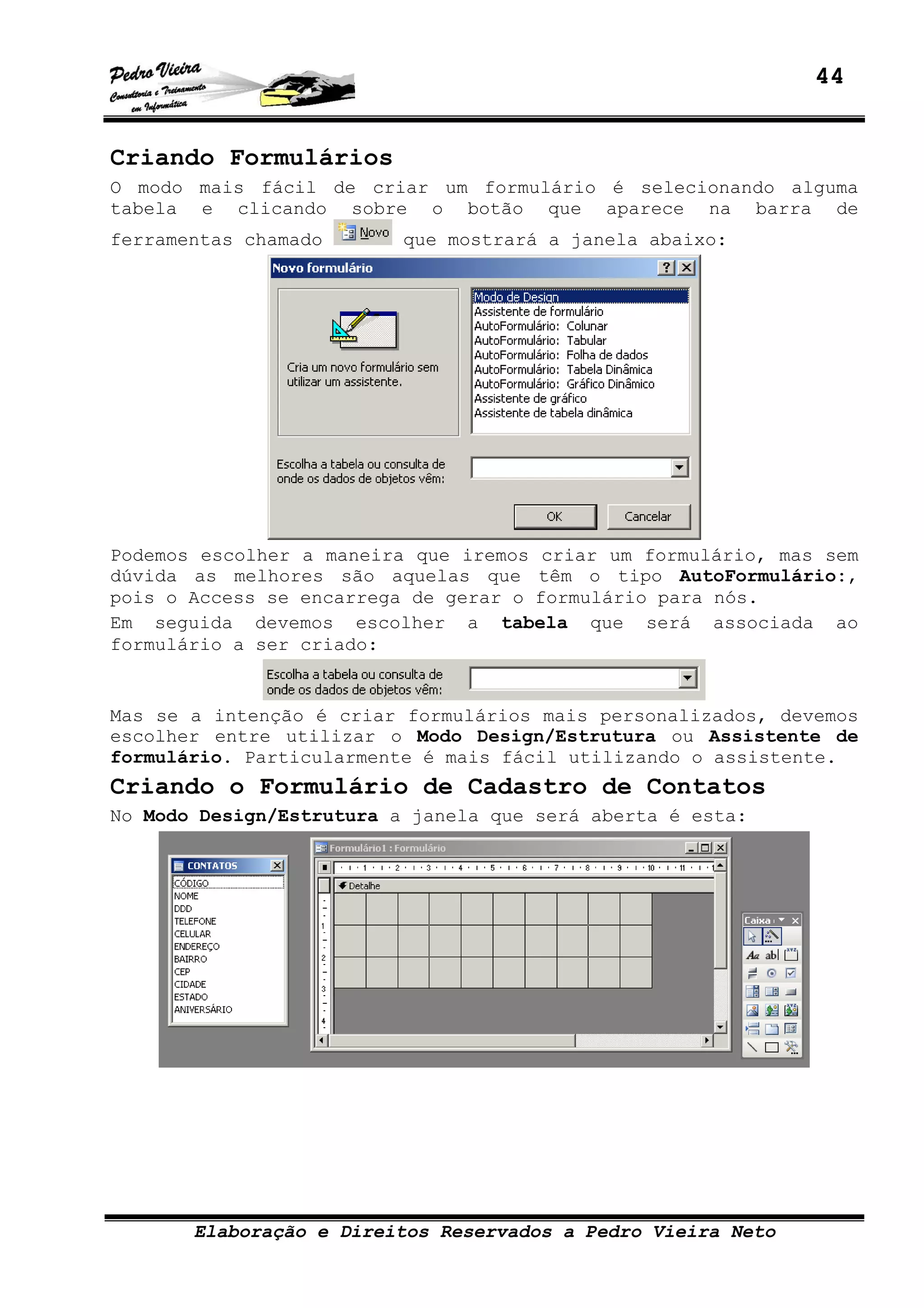 44
Elaboração e Direitos Reservados a Pedro Vieira Neto
Criando Formulários
O modo mais fácil de criar um formulário é selecionando alguma
tabela e clicando sobre o botão que aparece na barra de
ferramentas chamado que mostrará a janela abaixo:
Podemos escolher a maneira que iremos criar um formulário, mas sem
dúvida as melhores são aquelas que têm o tipo AutoFormulário:,
pois o Access se encarrega de gerar o formulário para nós.
Em seguida devemos escolher a tabela que será associada ao
formulário a ser criado:
Mas se a intenção é criar formulários mais personalizados, devemos
escolher entre utilizar o Modo Design/Estrutura ou Assistente de
formulário. Particularmente é mais fácil utilizando o assistente.
Criando o Formulário de Cadastro de Contatos
No Modo Design/Estrutura a janela que será aberta é esta:
 