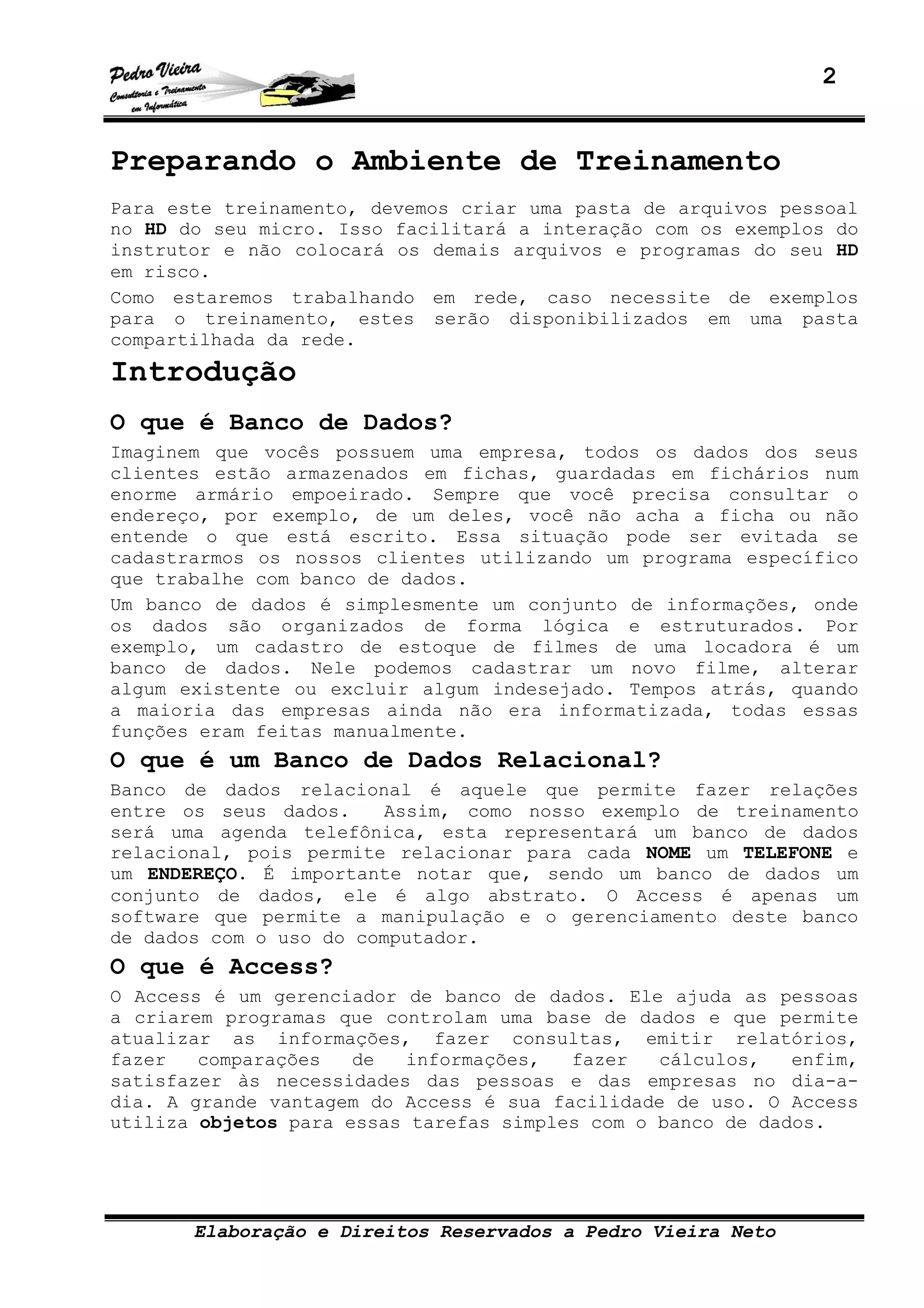 2
Elaboração e Direitos Reservados a Pedro Vieira Neto
Preparando o Ambiente de Treinamento
Para este treinamento, devemos criar uma pasta de arquivos pessoal
no HD do seu micro. Isso facilitará a interação com os exemplos do
instrutor e não colocará os demais arquivos e programas do seu HD
em risco.
Como estaremos trabalhando em rede, caso necessite de exemplos
para o treinamento, estes serão disponibilizados em uma pasta
compartilhada da rede.
Introdução
O que é Banco de Dados?
Imaginem que vocês possuem uma empresa, todos os dados dos seus
clientes estão armazenados em fichas, guardadas em fichários num
enorme armário empoeirado. Sempre que você precisa consultar o
endereço, por exemplo, de um deles, você não acha a ficha ou não
entende o que está escrito. Essa situação pode ser evitada se
cadastrarmos os nossos clientes utilizando um programa específico
que trabalhe com banco de dados.
Um banco de dados é simplesmente um conjunto de informações, onde
os dados são organizados de forma lógica e estruturados. Por
exemplo, um cadastro de estoque de filmes de uma locadora é um
banco de dados. Nele podemos cadastrar um novo filme, alterar
algum existente ou excluir algum indesejado. Tempos atrás, quando
a maioria das empresas ainda não era informatizada, todas essas
funções eram feitas manualmente.
O que é um Banco de Dados Relacional?
Banco de dados relacional é aquele que permite fazer relações
entre os seus dados. Assim, como nosso exemplo de treinamento
será uma agenda telefônica, esta representará um banco de dados
relacional, pois permite relacionar para cada NOME um TELEFONE e
um ENDEREÇO. É importante notar que, sendo um banco de dados um
conjunto de dados, ele é algo abstrato. O Access é apenas um
software que permite a manipulação e o gerenciamento deste banco
de dados com o uso do computador.
O que é Access?
O Access é um gerenciador de banco de dados. Ele ajuda as pessoas
a criarem programas que controlam uma base de dados e que permite
atualizar as informações, fazer consultas, emitir relatórios,
fazer comparações de informações, fazer cálculos, enfim,
satisfazer às necessidades das pessoas e das empresas no dia-a-
dia. A grande vantagem do Access é sua facilidade de uso. O Access
utiliza objetos para essas tarefas simples com o banco de dados.
 