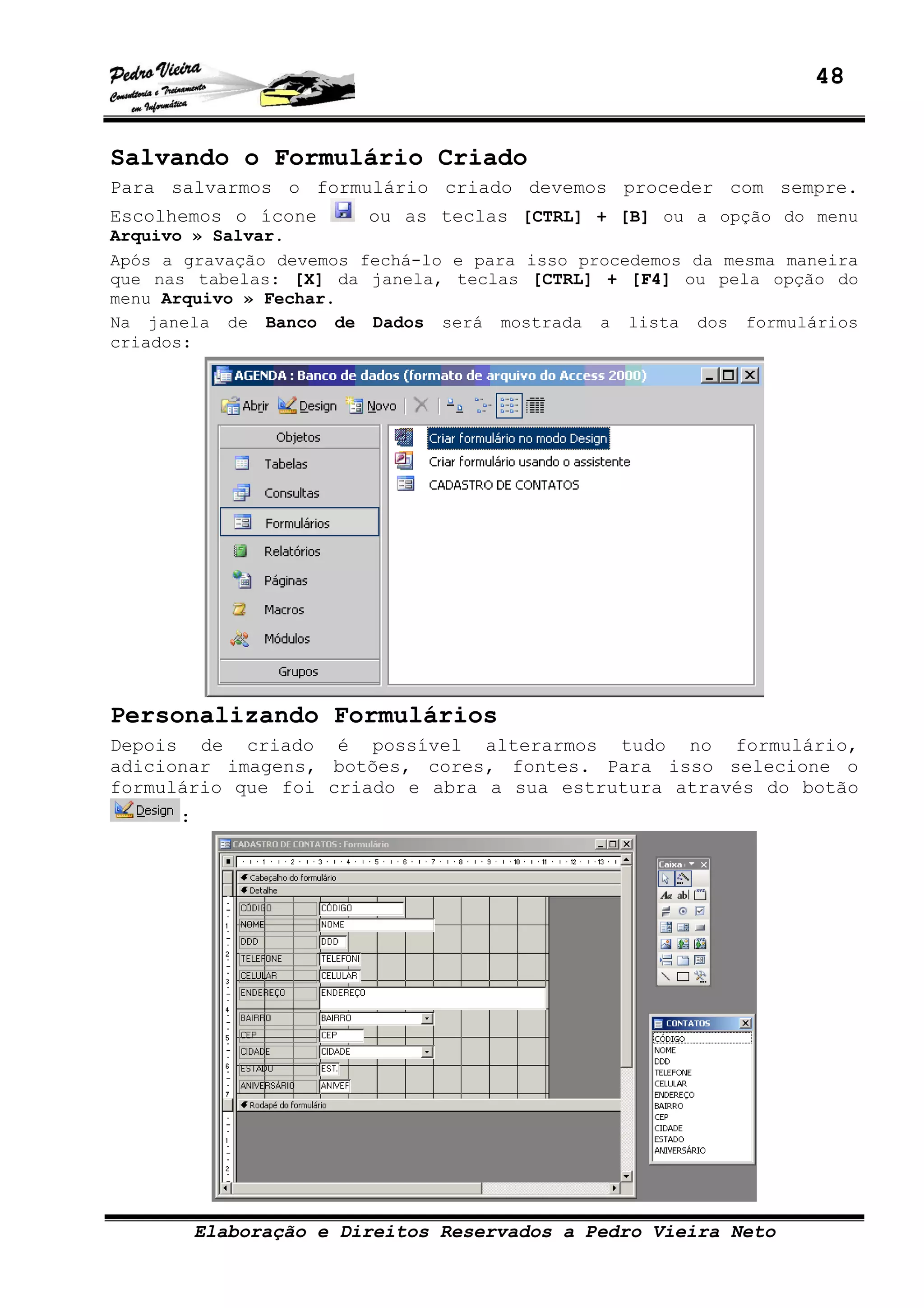48
Elaboração e Direitos Reservados a Pedro Vieira Neto
Salvando o Formulário Criado
Para salvarmos o formulário criado devemos proceder com sempre.
Escolhemos o ícone ou as teclas [CTRL] + [B] ou a opção do menu
Arquivo » Salvar.
Após a gravação devemos fechá-lo e para isso procedemos da mesma maneira
que nas tabelas: [X] da janela, teclas [CTRL] + [F4] ou pela opção do
menu Arquivo » Fechar.
Na janela de Banco de Dados será mostrada a lista dos formulários
criados:
Personalizando Formulários
Depois de criado é possível alterarmos tudo no formulário,
adicionar imagens, botões, cores, fontes. Para isso selecione o
formulário que foi criado e abra a sua estrutura através do botão
:
 