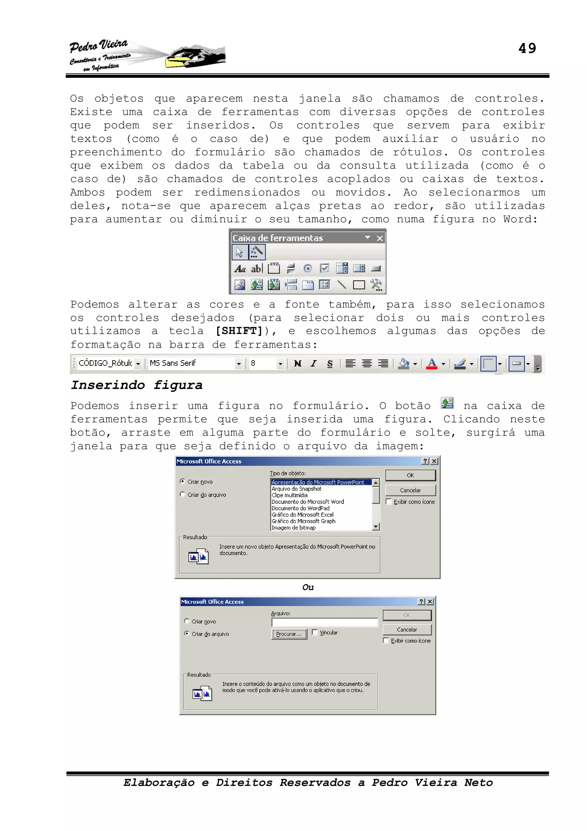 49
Elaboração e Direitos Reservados a Pedro Vieira Neto
Os objetos que aparecem nesta janela são chamamos de controles.
Existe uma caixa de ferramentas com diversas opções de controles
que podem ser inseridos. Os controles que servem para exibir
textos (como é o caso de) e que podem auxiliar o usuário no
preenchimento do formulário são chamados de rótulos. Os controles
que exibem os dados da tabela ou da consulta utilizada (como é o
caso de) são chamados de controles acoplados ou caixas de textos.
Ambos podem ser redimensionados ou movidos. Ao selecionarmos um
deles, nota-se que aparecem alças pretas ao redor, são utilizadas
para aumentar ou diminuir o seu tamanho, como numa figura no Word:
Podemos alterar as cores e a fonte também, para isso selecionamos
os controles desejados (para selecionar dois ou mais controles
utilizamos a tecla [SHIFT]), e escolhemos algumas das opções de
formatação na barra de ferramentas:
Inserindo figura
Podemos inserir uma figura no formulário. O botão na caixa de
ferramentas permite que seja inserida uma figura. Clicando neste
botão, arraste em alguma parte do formulário e solte, surgirá uma
janela para que seja definido o arquivo da imagem:
Ou
 