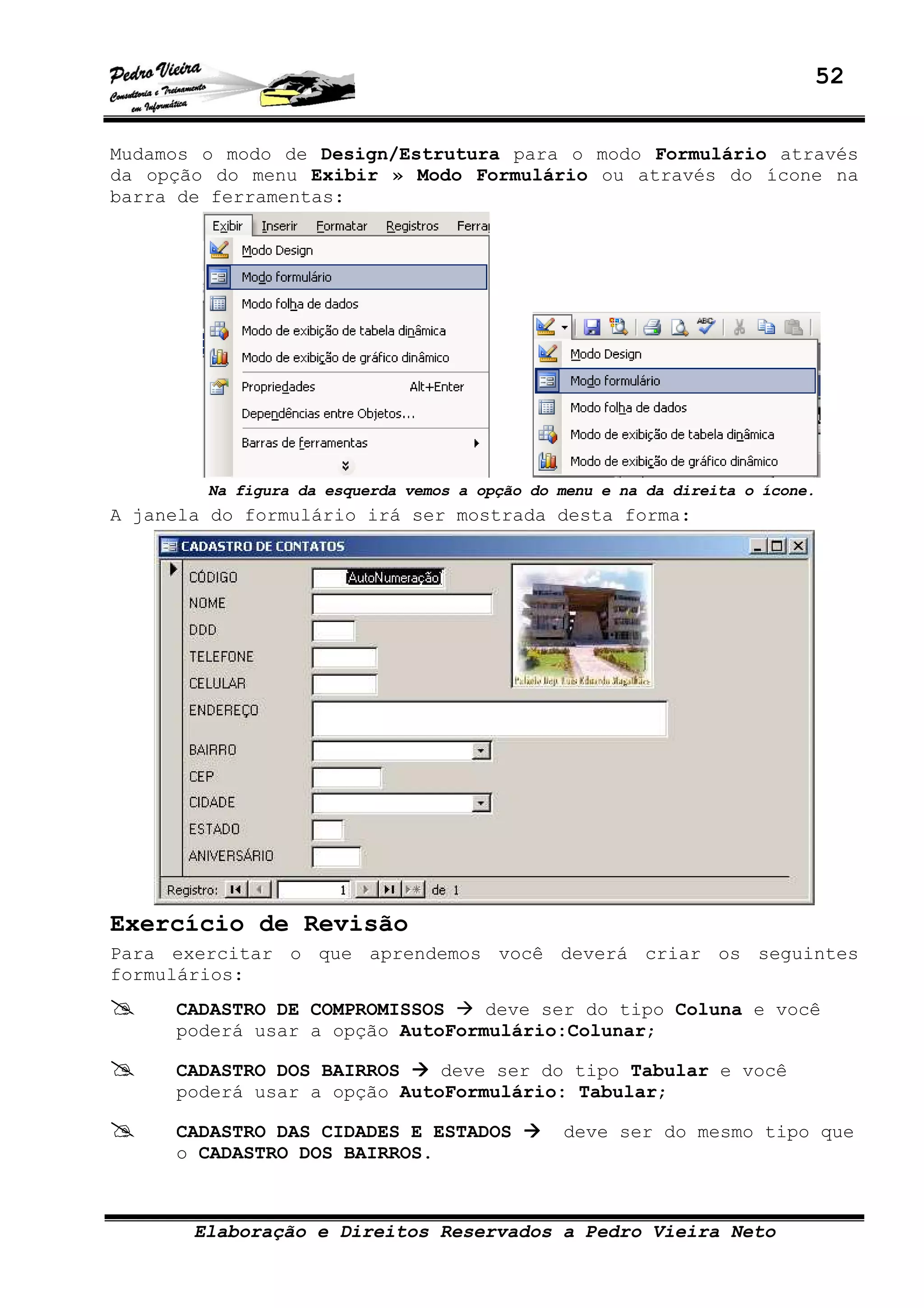 52
Elaboração e Direitos Reservados a Pedro Vieira Neto
Mudamos o modo de Design/Estrutura para o modo Formulário através
da opção do menu Exibir » Modo Formulário ou através do ícone na
barra de ferramentas:
Na figura da esquerda vemos a opção do menu e na da direita o ícone.
A janela do formulário irá ser mostrada desta forma:
Exercício de Revisão
Para exercitar o que aprendemos você deverá criar os seguintes
formulários:
CADASTRO DE COMPROMISSOS deve ser do tipo Coluna e você
poderá usar a opção AutoFormulário:Colunar;
CADASTRO DOS BAIRROS deve ser do tipo Tabular e você
poderá usar a opção AutoFormulário: Tabular;
CADASTRO DAS CIDADES E ESTADOS deve ser do mesmo tipo que
o CADASTRO DOS BAIRROS.
 