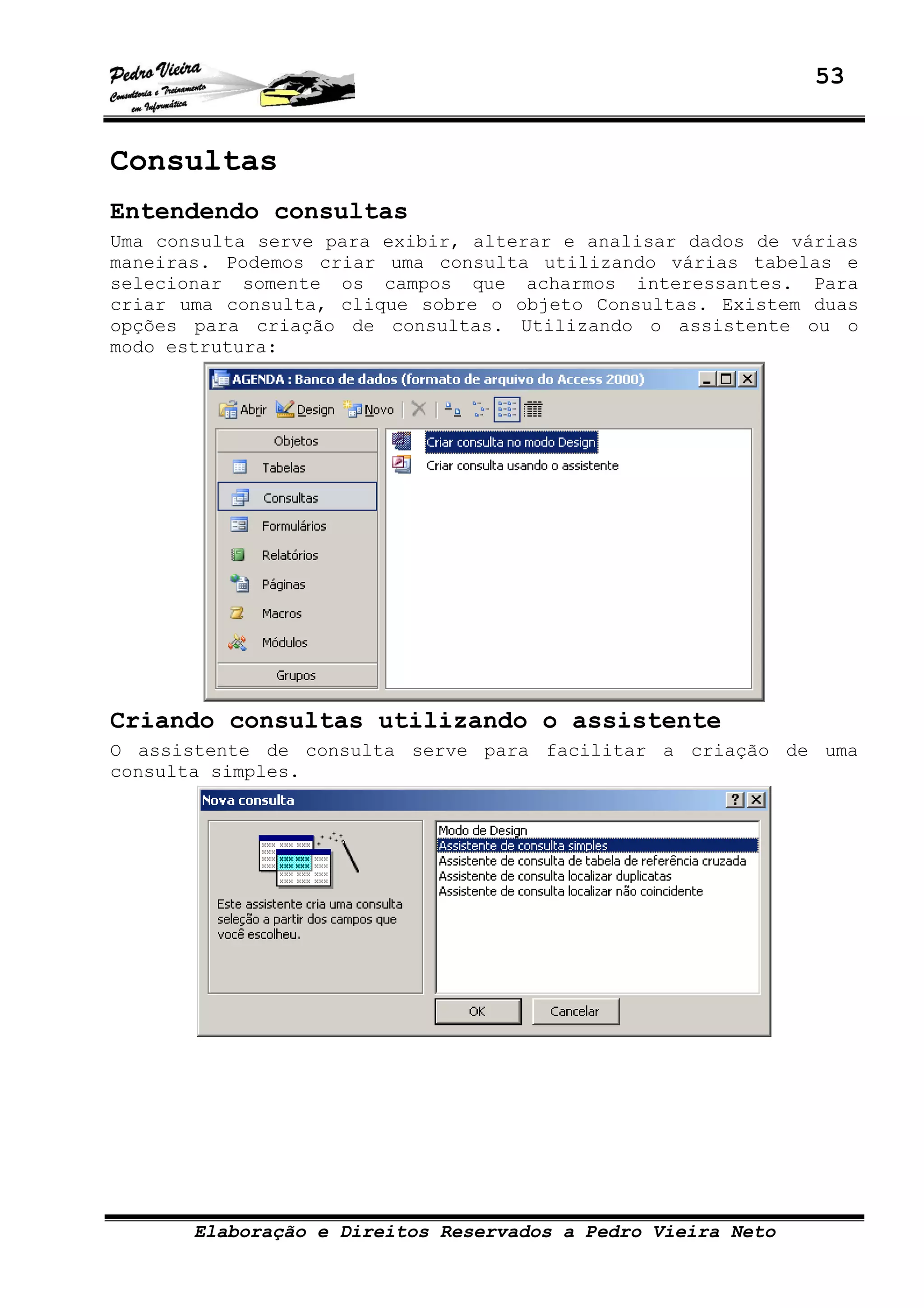 53
Elaboração e Direitos Reservados a Pedro Vieira Neto
Consultas
Entendendo consultas
Uma consulta serve para exibir, alterar e analisar dados de várias
maneiras. Podemos criar uma consulta utilizando várias tabelas e
selecionar somente os campos que acharmos interessantes. Para
criar uma consulta, clique sobre o objeto Consultas. Existem duas
opções para criação de consultas. Utilizando o assistente ou o
modo estrutura:
Criando consultas utilizando o assistente
O assistente de consulta serve para facilitar a criação de uma
consulta simples.
 