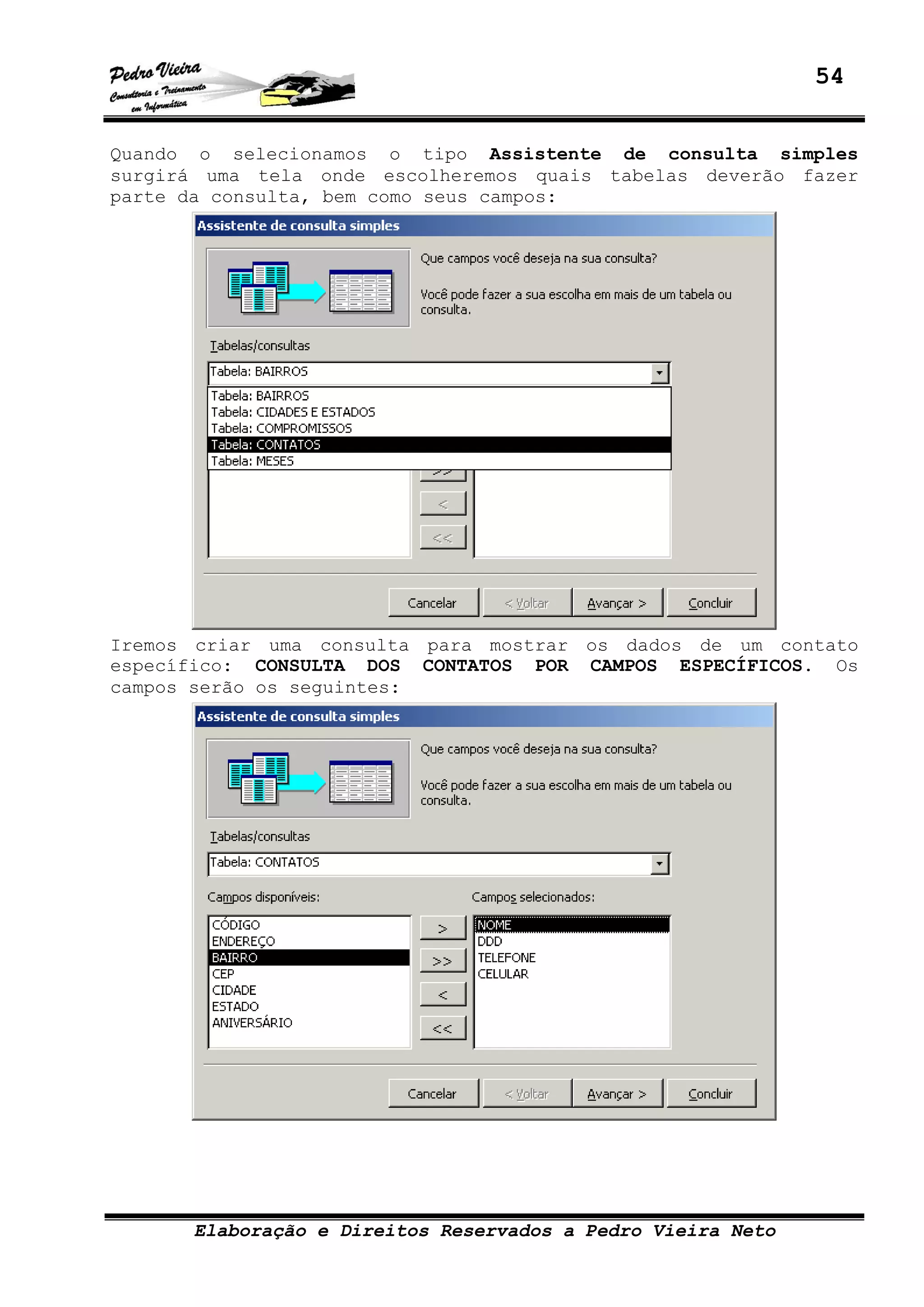 54
Elaboração e Direitos Reservados a Pedro Vieira Neto
Quando o selecionamos o tipo Assistente de consulta simples
surgirá uma tela onde escolheremos quais tabelas deverão fazer
parte da consulta, bem como seus campos:
Iremos criar uma consulta para mostrar os dados de um contato
específico: CONSULTA DOS CONTATOS POR CAMPOS ESPECÍFICOS. Os
campos serão os seguintes:
 