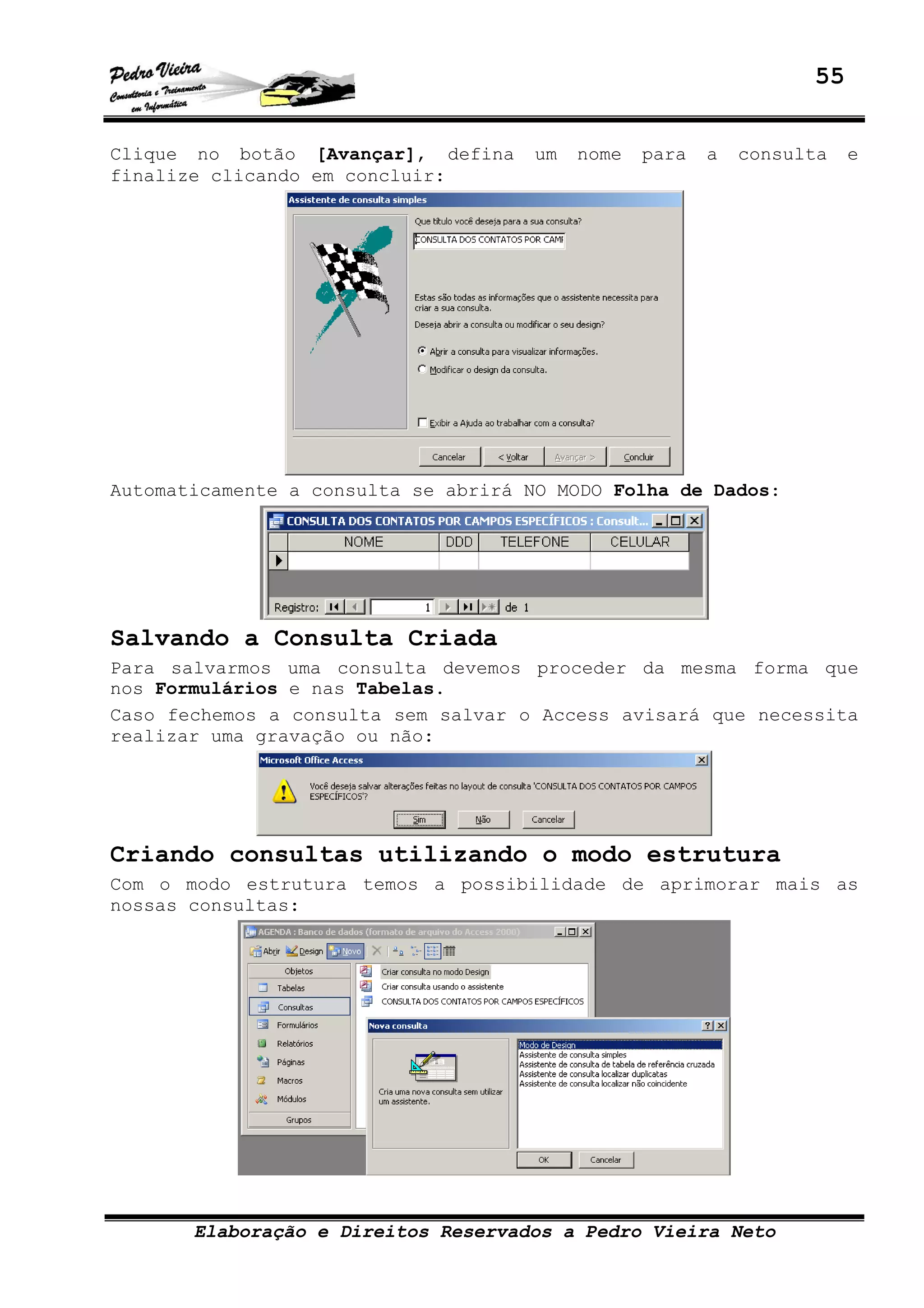 55
Elaboração e Direitos Reservados a Pedro Vieira Neto
Clique no botão [Avançar], defina um nome para a consulta e
finalize clicando em concluir:
Automaticamente a consulta se abrirá NO MODO Folha de Dados:
Salvando a Consulta Criada
Para salvarmos uma consulta devemos proceder da mesma forma que
nos Formulários e nas Tabelas.
Caso fechemos a consulta sem salvar o Access avisará que necessita
realizar uma gravação ou não:
Criando consultas utilizando o modo estrutura
Com o modo estrutura temos a possibilidade de aprimorar mais as
nossas consultas:
 