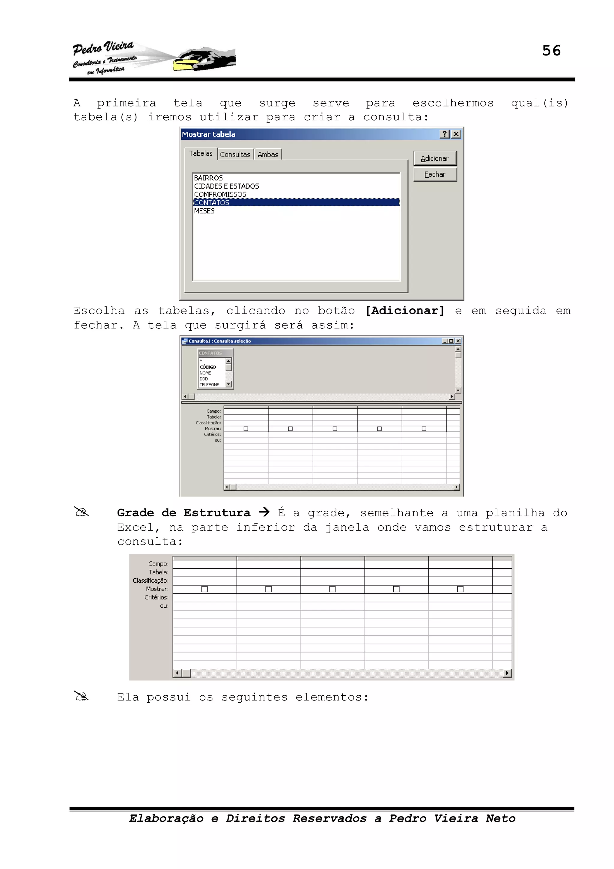 56
Elaboração e Direitos Reservados a Pedro Vieira Neto
A primeira tela que surge serve para escolhermos qual(is)
tabela(s) iremos utilizar para criar a consulta:
Escolha as tabelas, clicando no botão [Adicionar] e em seguida em
fechar. A tela que surgirá será assim:
Grade de Estrutura É a grade, semelhante a uma planilha do
Excel, na parte inferior da janela onde vamos estruturar a
consulta:
Ela possui os seguintes elementos:
 