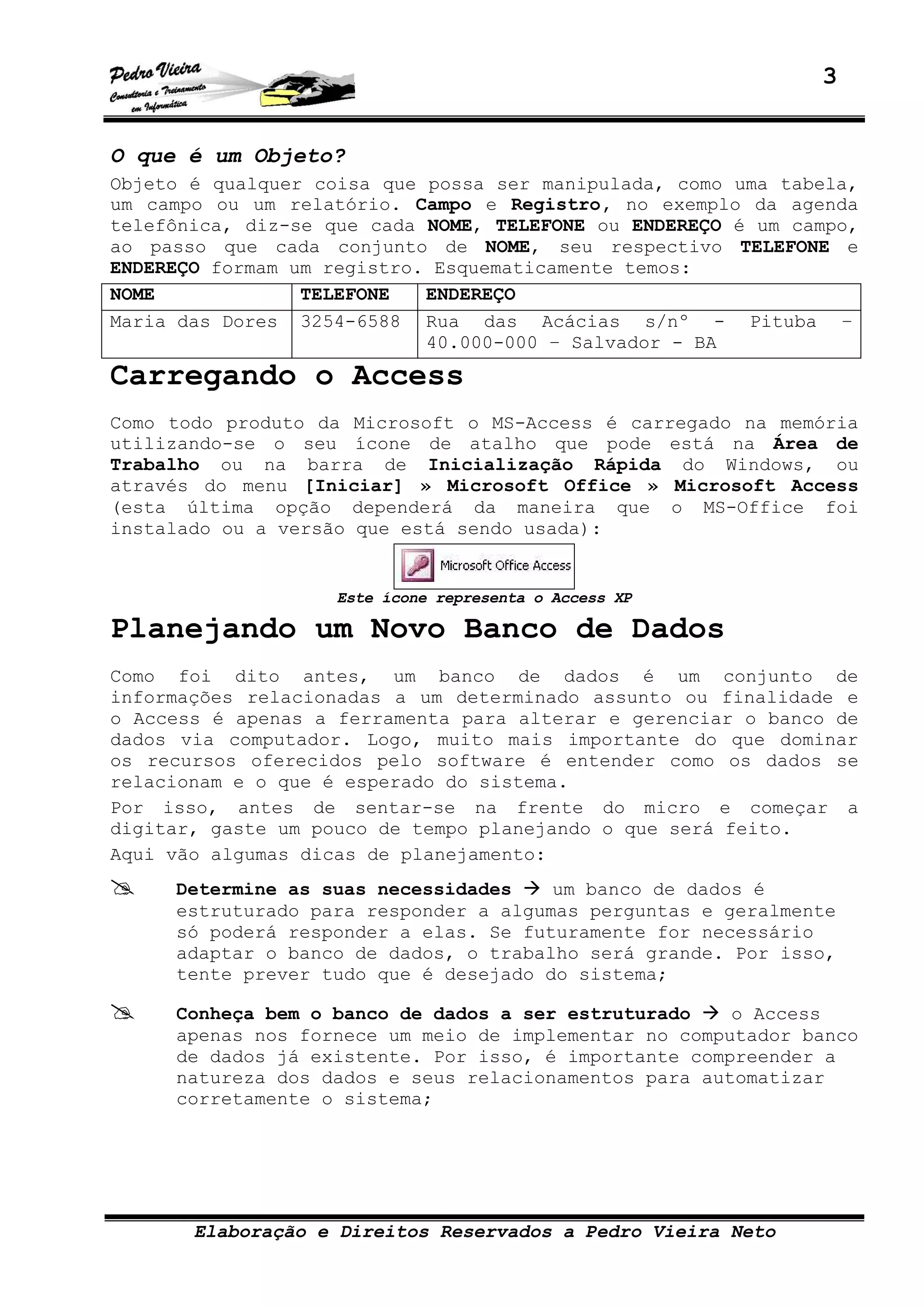 3
Elaboração e Direitos Reservados a Pedro Vieira Neto
O que é um Objeto?
Objeto é qualquer coisa que possa ser manipulada, como uma tabela,
um campo ou um relatório. Campo e Registro, no exemplo da agenda
telefônica, diz-se que cada NOME, TELEFONE ou ENDEREÇO é um campo,
ao passo que cada conjunto de NOME, seu respectivo TELEFONE e
ENDEREÇO formam um registro. Esquematicamente temos:
NOME TELEFONE ENDEREÇO
Maria das Dores 3254-6588 Rua das Acácias s/nº - Pituba –
40.000-000 – Salvador - BA
Carregando o Access
Como todo produto da Microsoft o MS-Access é carregado na memória
utilizando-se o seu ícone de atalho que pode está na Área de
Trabalho ou na barra de Inicialização Rápida do Windows, ou
através do menu [Iniciar] » Microsoft Office » Microsoft Access
(esta última opção dependerá da maneira que o MS-Office foi
instalado ou a versão que está sendo usada):
Este ícone representa o Access XP
Planejando um Novo Banco de Dados
Como foi dito antes, um banco de dados é um conjunto de
informações relacionadas a um determinado assunto ou finalidade e
o Access é apenas a ferramenta para alterar e gerenciar o banco de
dados via computador. Logo, muito mais importante do que dominar
os recursos oferecidos pelo software é entender como os dados se
relacionam e o que é esperado do sistema.
Por isso, antes de sentar-se na frente do micro e começar a
digitar, gaste um pouco de tempo planejando o que será feito.
Aqui vão algumas dicas de planejamento:
Determine as suas necessidades um banco de dados é
estruturado para responder a algumas perguntas e geralmente
só poderá responder a elas. Se futuramente for necessário
adaptar o banco de dados, o trabalho será grande. Por isso,
tente prever tudo que é desejado do sistema;
Conheça bem o banco de dados a ser estruturado o Access
apenas nos fornece um meio de implementar no computador banco
de dados já existente. Por isso, é importante compreender a
natureza dos dados e seus relacionamentos para automatizar
corretamente o sistema;
 