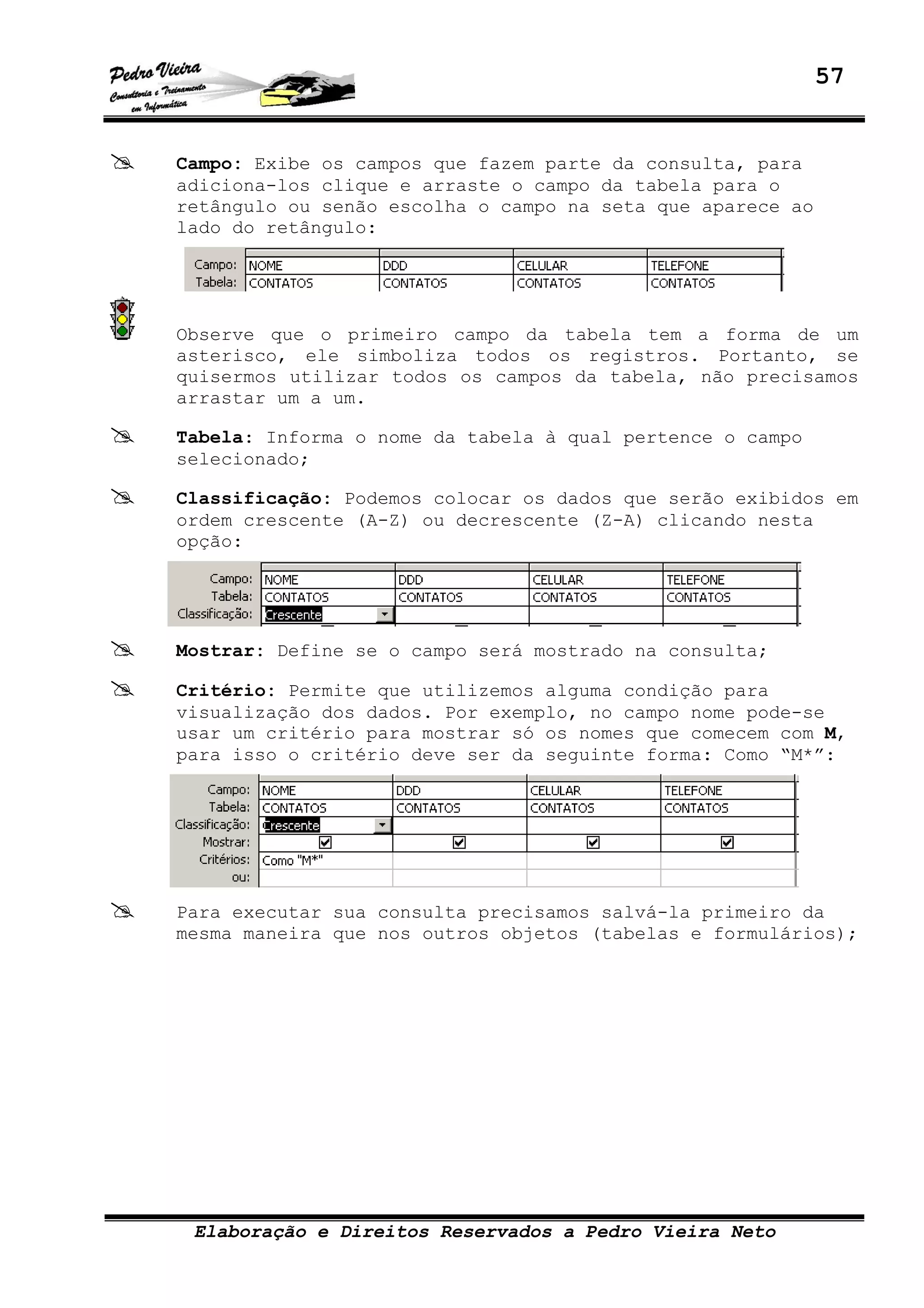 57
Elaboração e Direitos Reservados a Pedro Vieira Neto
Campo: Exibe os campos que fazem parte da consulta, para
adiciona-los clique e arraste o campo da tabela para o
retângulo ou senão escolha o campo na seta que aparece ao
lado do retângulo:
Observe que o primeiro campo da tabela tem a forma de um
asterisco, ele simboliza todos os registros. Portanto, se
quisermos utilizar todos os campos da tabela, não precisamos
arrastar um a um.
Tabela: Informa o nome da tabela à qual pertence o campo
selecionado;
Classificação: Podemos colocar os dados que serão exibidos em
ordem crescente (A-Z) ou decrescente (Z-A) clicando nesta
opção:
Mostrar: Define se o campo será mostrado na consulta;
Critério: Permite que utilizemos alguma condição para
visualização dos dados. Por exemplo, no campo nome pode-se
usar um critério para mostrar só os nomes que comecem com M,
para isso o critério deve ser da seguinte forma: Como “M*”:
Para executar sua consulta precisamos salvá-la primeiro da
mesma maneira que nos outros objetos (tabelas e formulários);
 