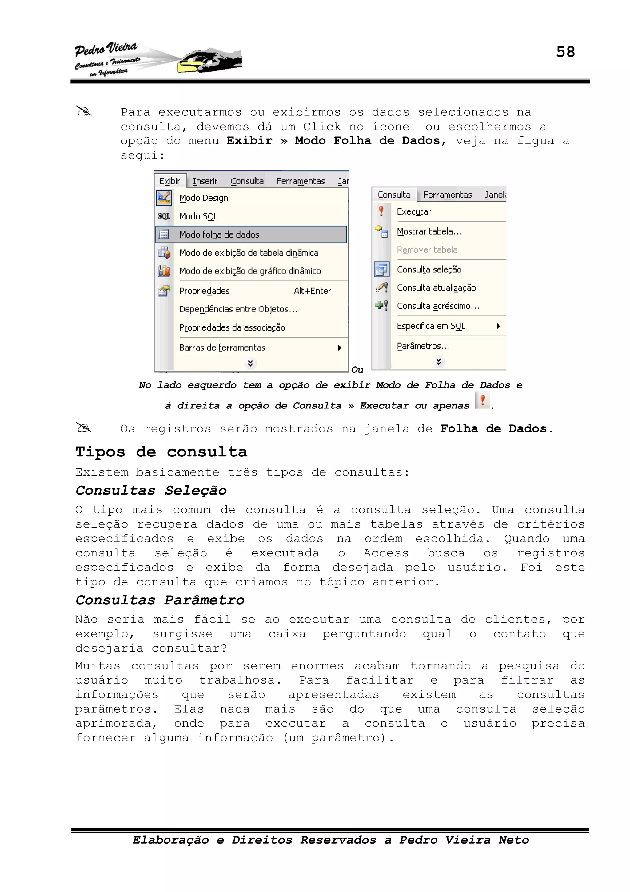 58
Elaboração e Direitos Reservados a Pedro Vieira Neto
Para executarmos ou exibirmos os dados selecionados na
consulta, devemos dá um Click no ícone ou escolhermos a
opção do menu Exibir » Modo Folha de Dados, veja na figua a
segui:
Ou
No lado esquerdo tem a opção de exibir Modo de Folha de Dados e
à direita a opção de Consulta » Executar ou apenas .
Os registros serão mostrados na janela de Folha de Dados.
Tipos de consulta
Existem basicamente três tipos de consultas:
Consultas Seleção
O tipo mais comum de consulta é a consulta seleção. Uma consulta
seleção recupera dados de uma ou mais tabelas através de critérios
especificados e exibe os dados na ordem escolhida. Quando uma
consulta seleção é executada o Access busca os registros
especificados e exibe da forma desejada pelo usuário. Foi este
tipo de consulta que criamos no tópico anterior.
Consultas Parâmetro
Não seria mais fácil se ao executar uma consulta de clientes, por
exemplo, surgisse uma caixa perguntando qual o contato que
desejaria consultar?
Muitas consultas por serem enormes acabam tornando a pesquisa do
usuário muito trabalhosa. Para facilitar e para filtrar as
informações que serão apresentadas existem as consultas
parâmetros. Elas nada mais são do que uma consulta seleção
aprimorada, onde para executar a consulta o usuário precisa
fornecer alguma informação (um parâmetro).
 