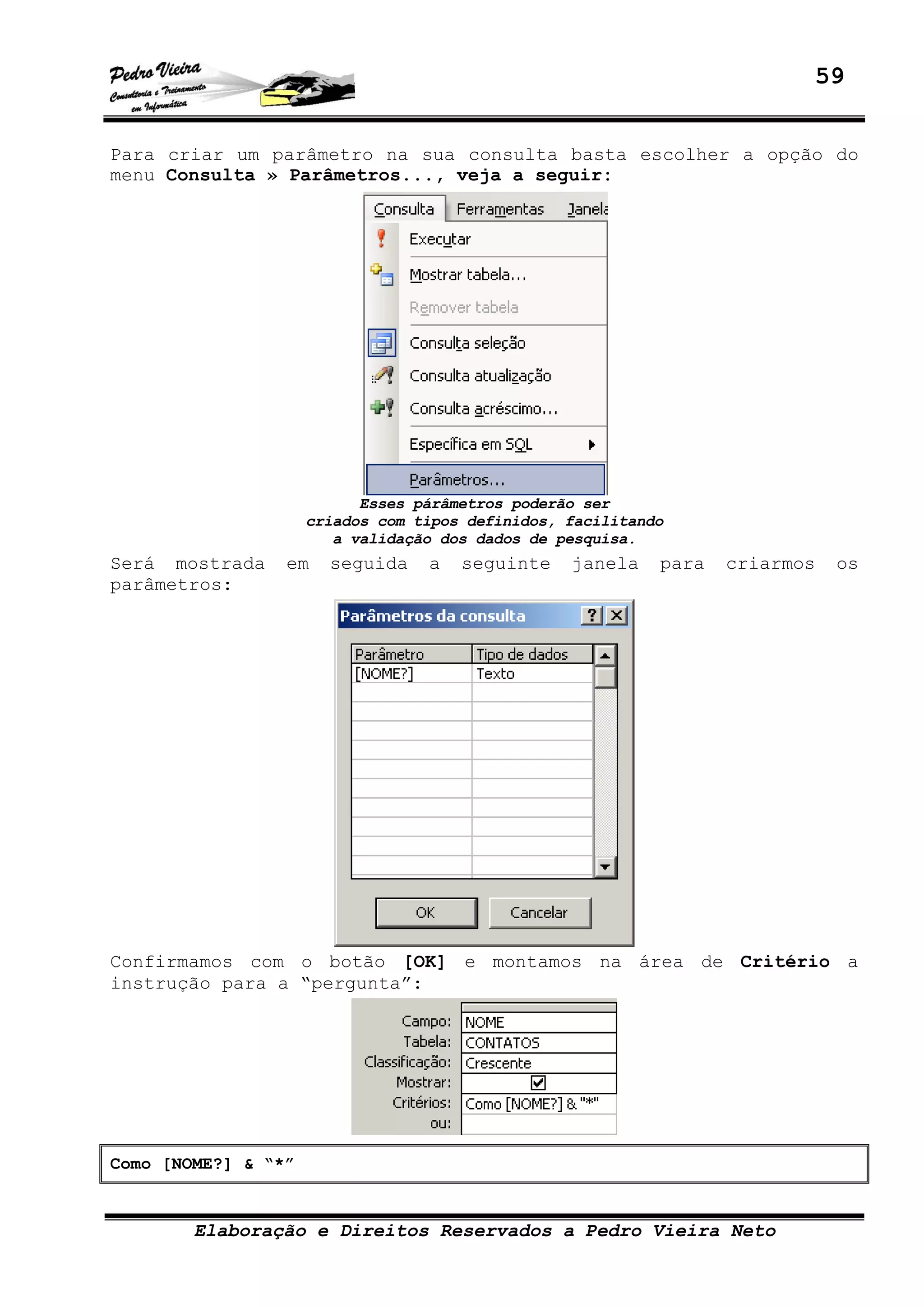 59
Elaboração e Direitos Reservados a Pedro Vieira Neto
Para criar um parâmetro na sua consulta basta escolher a opção do
menu Consulta » Parâmetros..., veja a seguir:
Esses párâmetros poderão ser
criados com tipos definidos, facilitando
a validação dos dados de pesquisa.
Será mostrada em seguida a seguinte janela para criarmos os
parâmetros:
Confirmamos com o botão [OK] e montamos na área de Critério a
instrução para a “pergunta”:
Como [NOME?] & “*”
 