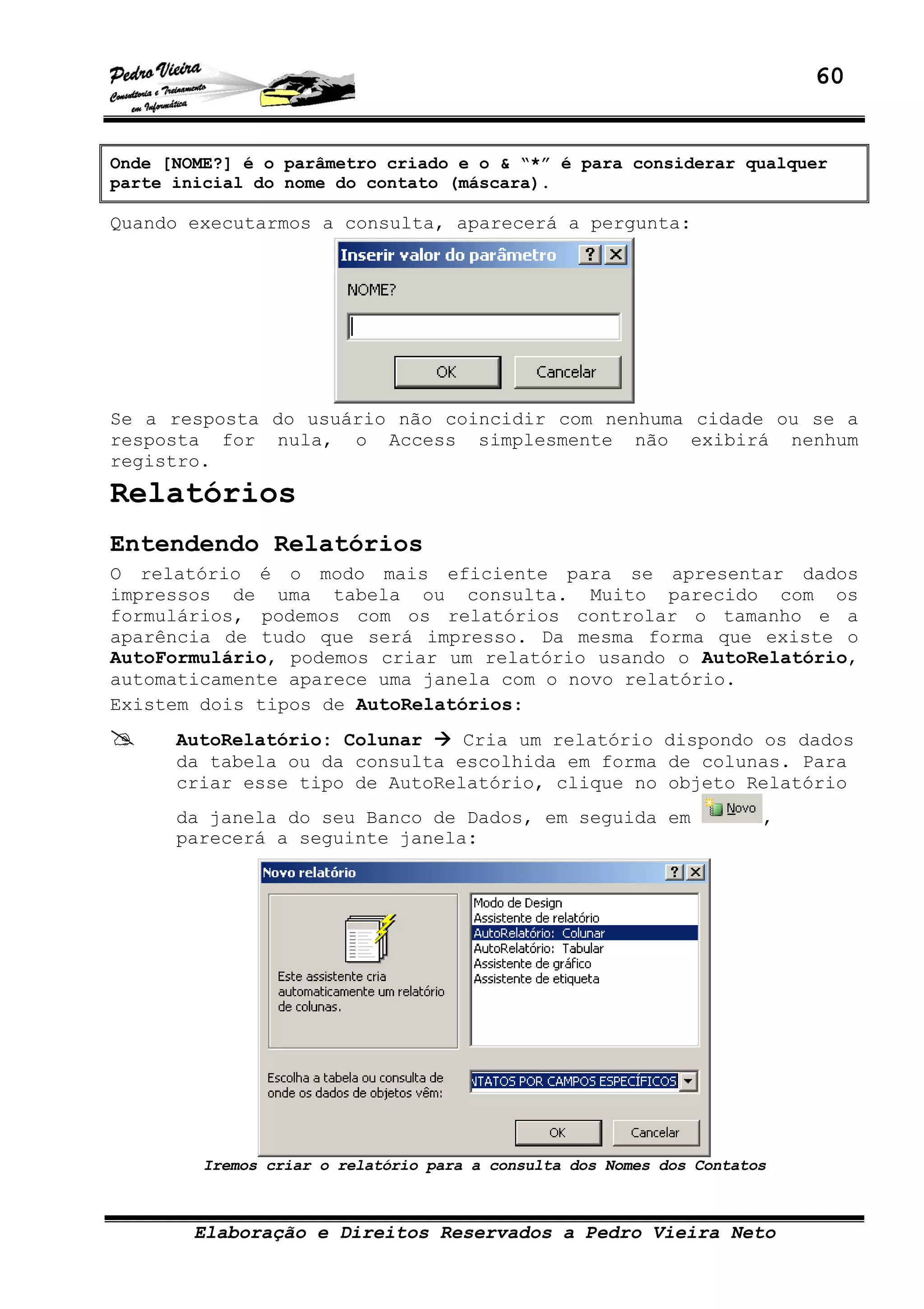 60
Elaboração e Direitos Reservados a Pedro Vieira Neto
Onde [NOME?] é o parâmetro criado e o & “*” é para considerar qualquer
parte inicial do nome do contato (máscara).
Quando executarmos a consulta, aparecerá a pergunta:
Se a resposta do usuário não coincidir com nenhuma cidade ou se a
resposta for nula, o Access simplesmente não exibirá nenhum
registro.
Relatórios
Entendendo Relatórios
O relatório é o modo mais eficiente para se apresentar dados
impressos de uma tabela ou consulta. Muito parecido com os
formulários, podemos com os relatórios controlar o tamanho e a
aparência de tudo que será impresso. Da mesma forma que existe o
AutoFormulário, podemos criar um relatório usando o AutoRelatório,
automaticamente aparece uma janela com o novo relatório.
Existem dois tipos de AutoRelatórios:
AutoRelatório: Colunar Cria um relatório dispondo os dados
da tabela ou da consulta escolhida em forma de colunas. Para
criar esse tipo de AutoRelatório, clique no objeto Relatório
da janela do seu Banco de Dados, em seguida em ,
parecerá a seguinte janela:
Iremos criar o relatório para a consulta dos Nomes dos Contatos
 