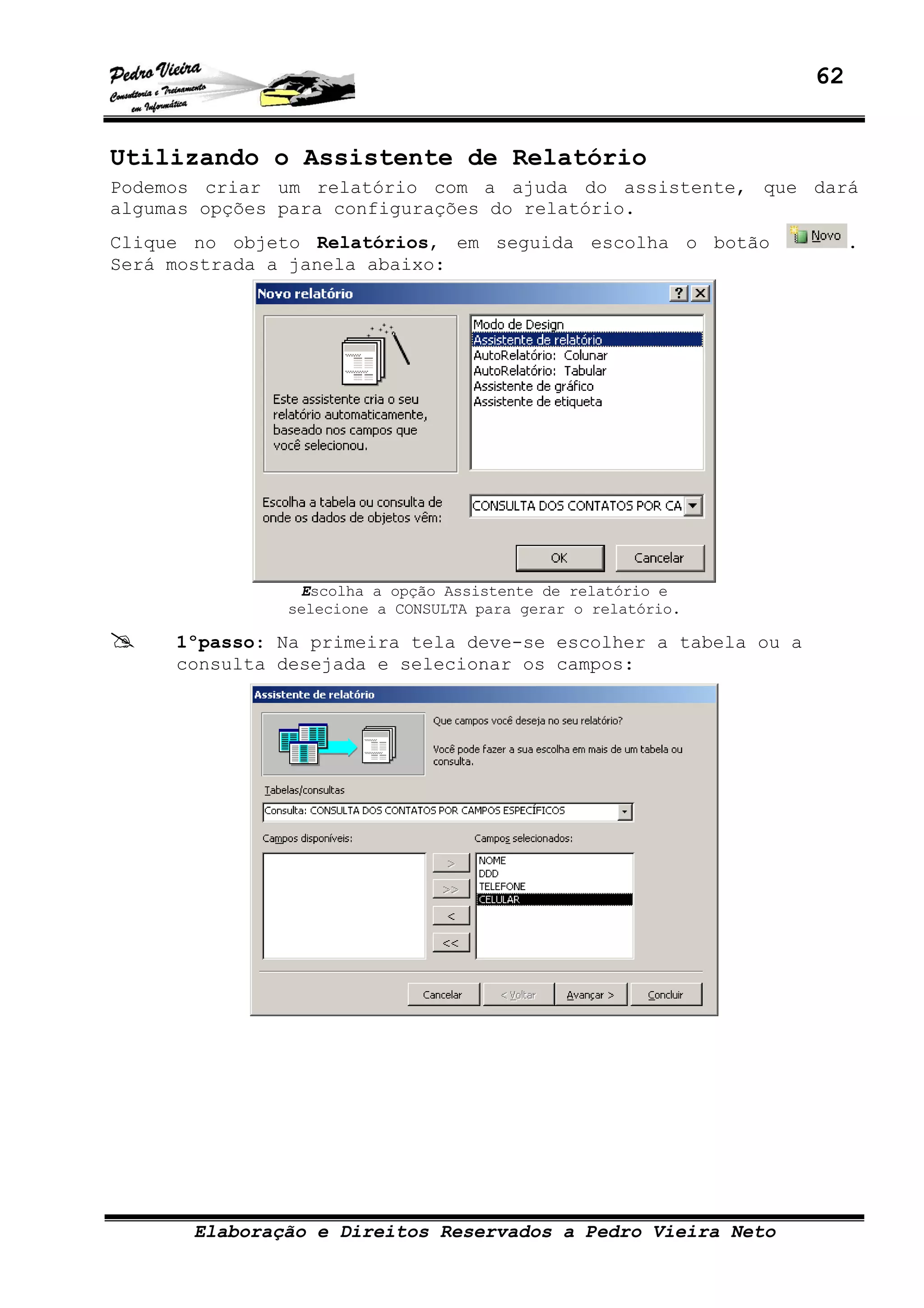 62
Elaboração e Direitos Reservados a Pedro Vieira Neto
Utilizando o Assistente de Relatório
Podemos criar um relatório com a ajuda do assistente, que dará
algumas opções para configurações do relatório.
Clique no objeto Relatórios, em seguida escolha o botão .
Será mostrada a janela abaixo:
Escolha a opção Assistente de relatório e
selecione a CONSULTA para gerar o relatório.
1ºpasso: Na primeira tela deve-se escolher a tabela ou a
consulta desejada e selecionar os campos:
 