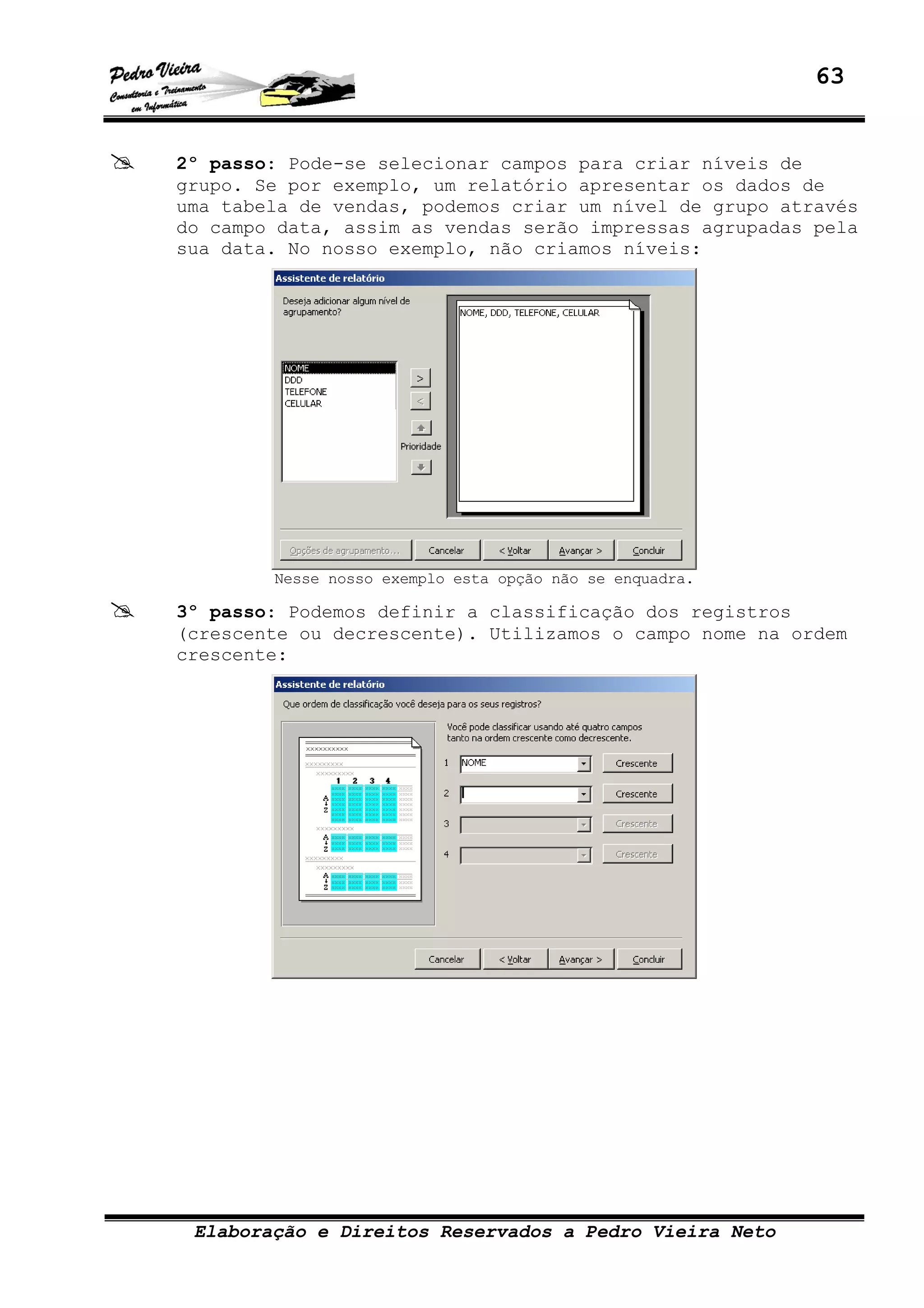63
Elaboração e Direitos Reservados a Pedro Vieira Neto
2º passo: Pode-se selecionar campos para criar níveis de
grupo. Se por exemplo, um relatório apresentar os dados de
uma tabela de vendas, podemos criar um nível de grupo através
do campo data, assim as vendas serão impressas agrupadas pela
sua data. No nosso exemplo, não criamos níveis:
Nesse nosso exemplo esta opção não se enquadra.
3º passo: Podemos definir a classificação dos registros
(crescente ou decrescente). Utilizamos o campo nome na ordem
crescente:
 