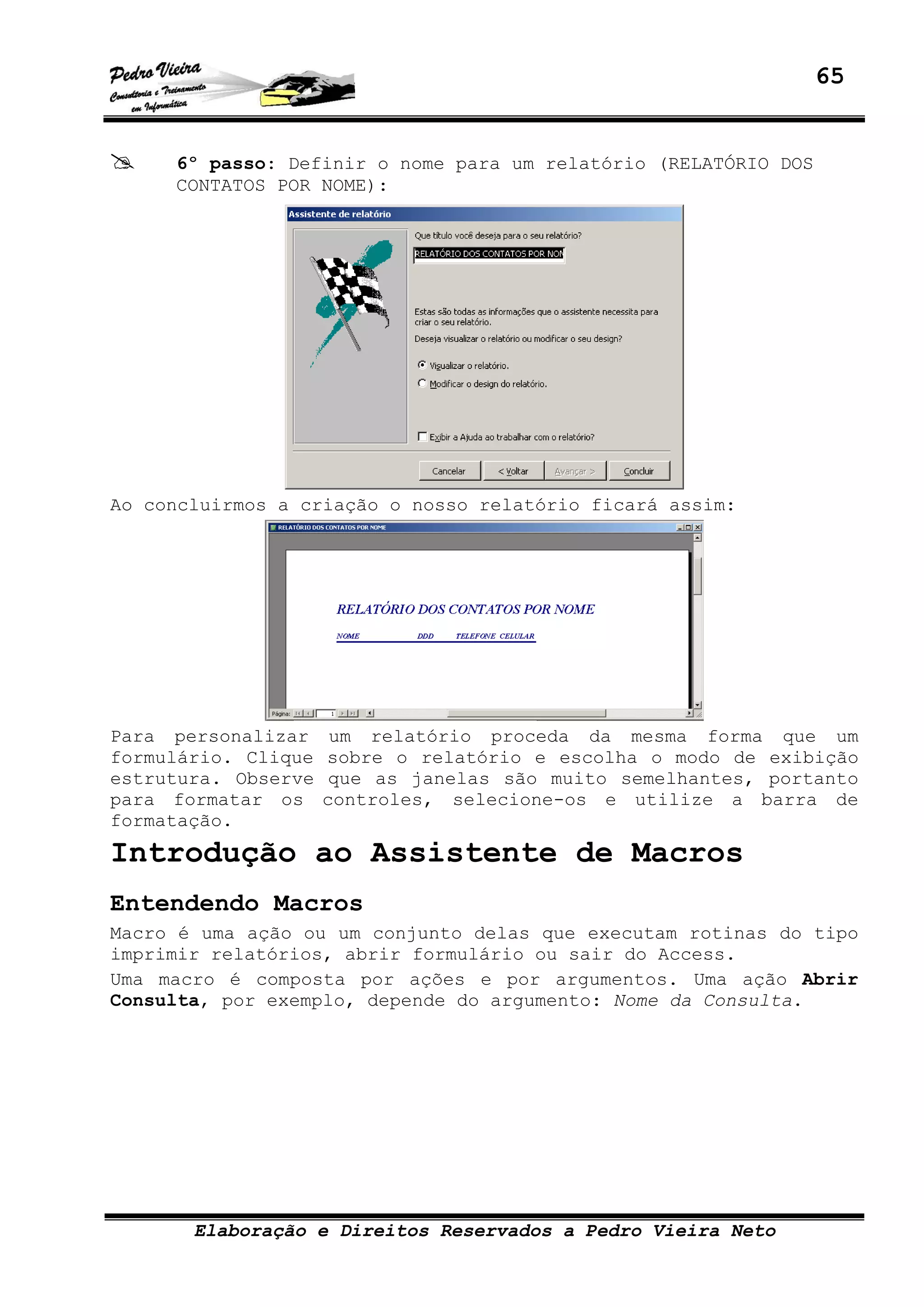 65
Elaboração e Direitos Reservados a Pedro Vieira Neto
6º passo: Definir o nome para um relatório (RELATÓRIO DOS
CONTATOS POR NOME):
Ao concluirmos a criação o nosso relatório ficará assim:
Para personalizar um relatório proceda da mesma forma que um
formulário. Clique sobre o relatório e escolha o modo de exibição
estrutura. Observe que as janelas são muito semelhantes, portanto
para formatar os controles, selecione-os e utilize a barra de
formatação.
Introdução ao Assistente de Macros
Entendendo Macros
Macro é uma ação ou um conjunto delas que executam rotinas do tipo
imprimir relatórios, abrir formulário ou sair do Access.
Uma macro é composta por ações e por argumentos. Uma ação Abrir
Consulta, por exemplo, depende do argumento: Nome da Consulta.
 