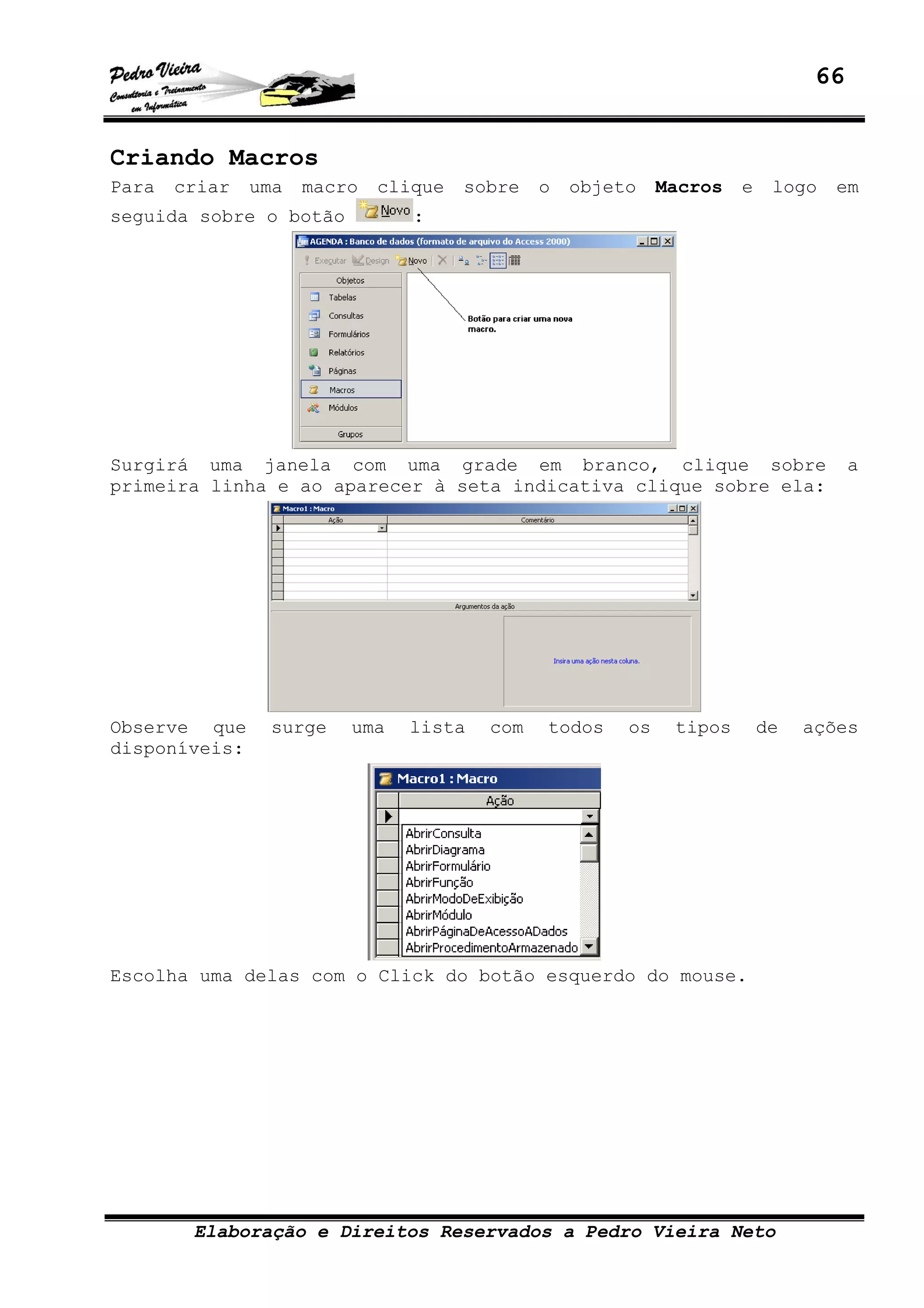 66
Elaboração e Direitos Reservados a Pedro Vieira Neto
Criando Macros
Para criar uma macro clique sobre o objeto Macros e logo em
seguida sobre o botão :
Surgirá uma janela com uma grade em branco, clique sobre a
primeira linha e ao aparecer à seta indicativa clique sobre ela:
Observe que surge uma lista com todos os tipos de ações
disponíveis:
Escolha uma delas com o Click do botão esquerdo do mouse.
 