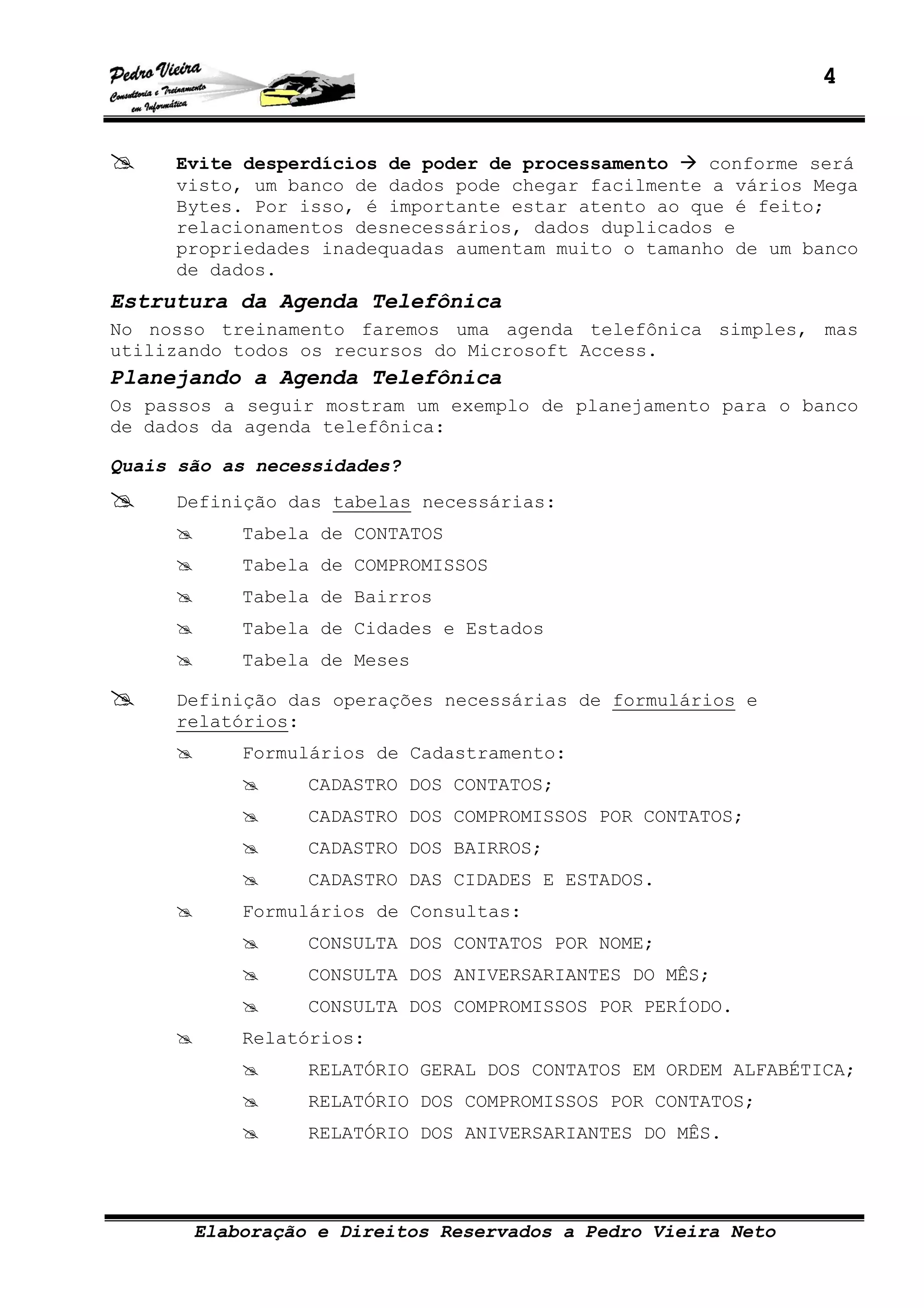 4
Elaboração e Direitos Reservados a Pedro Vieira Neto
Evite desperdícios de poder de processamento conforme será
visto, um banco de dados pode chegar facilmente a vários Mega
Bytes. Por isso, é importante estar atento ao que é feito;
relacionamentos desnecessários, dados duplicados e
propriedades inadequadas aumentam muito o tamanho de um banco
de dados.
Estrutura da Agenda Telefônica
No nosso treinamento faremos uma agenda telefônica simples, mas
utilizando todos os recursos do Microsoft Access.
Planejando a Agenda Telefônica
Os passos a seguir mostram um exemplo de planejamento para o banco
de dados da agenda telefônica:
Quais são as necessidades?
Definição das tabelas necessárias:
Tabela de CONTATOS
Tabela de COMPROMISSOS
Tabela de Bairros
Tabela de Cidades e Estados
Tabela de Meses
Definição das operações necessárias de formulários e
relatórios:
Formulários de Cadastramento:
CADASTRO DOS CONTATOS;
CADASTRO DOS COMPROMISSOS POR CONTATOS;
CADASTRO DOS BAIRROS;
CADASTRO DAS CIDADES E ESTADOS.
Formulários de Consultas:
CONSULTA DOS CONTATOS POR NOME;
CONSULTA DOS ANIVERSARIANTES DO MÊS;
CONSULTA DOS COMPROMISSOS POR PERÍODO.
Relatórios:
RELATÓRIO GERAL DOS CONTATOS EM ORDEM ALFABÉTICA;
RELATÓRIO DOS COMPROMISSOS POR CONTATOS;
RELATÓRIO DOS ANIVERSARIANTES DO MÊS.
 