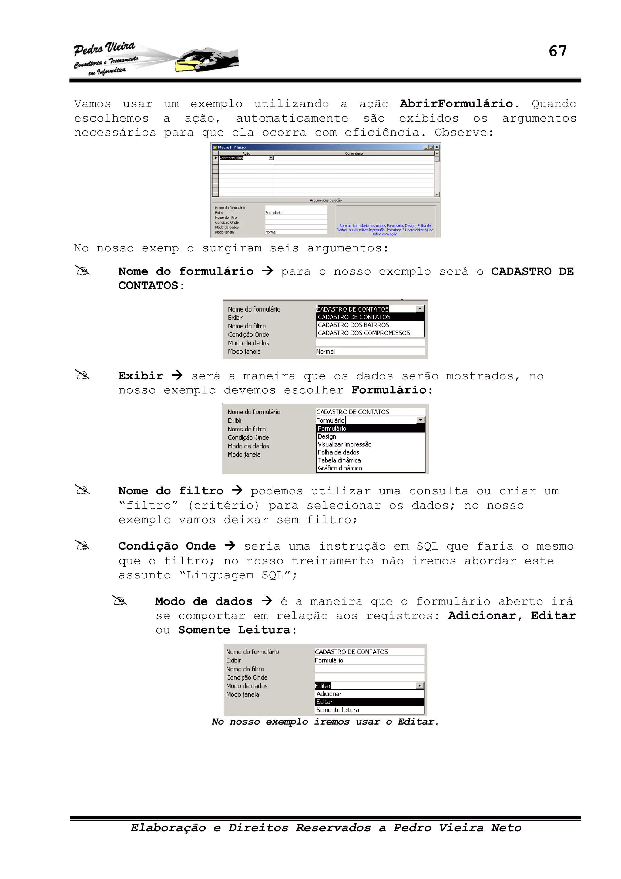 67
Elaboração e Direitos Reservados a Pedro Vieira Neto
Vamos usar um exemplo utilizando a ação AbrirFormulário. Quando
escolhemos a ação, automaticamente são exibidos os argumentos
necessários para que ela ocorra com eficiência. Observe:
No nosso exemplo surgiram seis argumentos:
Nome do formulário para o nosso exemplo será o CADASTRO DE
CONTATOS:
Exibir será a maneira que os dados serão mostrados, no
nosso exemplo devemos escolher Formulário:
Nome do filtro podemos utilizar uma consulta ou criar um
“filtro” (critério) para selecionar os dados; no nosso
exemplo vamos deixar sem filtro;
Condição Onde seria uma instrução em SQL que faria o mesmo
que o filtro; no nosso treinamento não iremos abordar este
assunto “Linguagem SQL”;
Modo de dados é a maneira que o formulário aberto irá
se comportar em relação aos registros: Adicionar, Editar
ou Somente Leitura:
No nosso exemplo iremos usar o Editar.
 