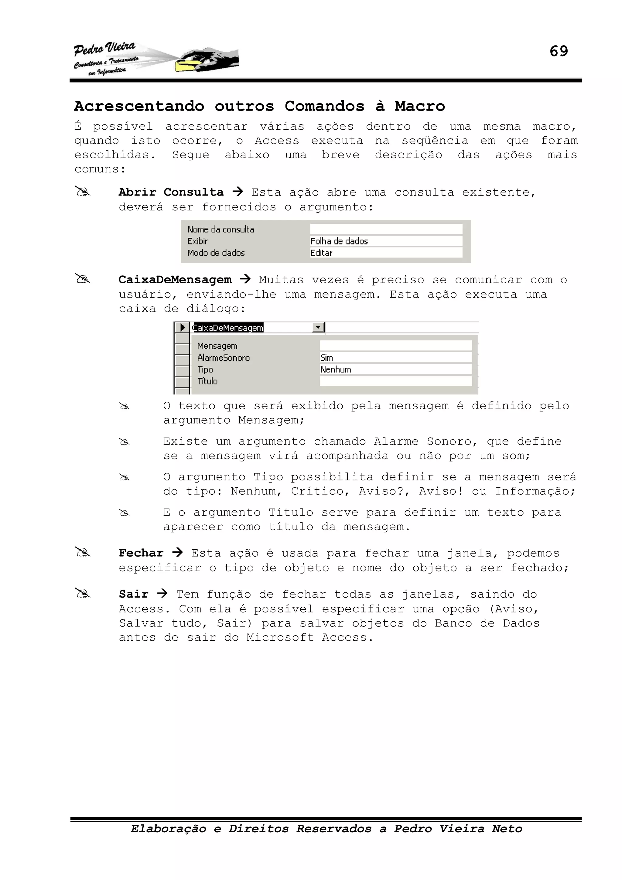 69
Elaboração e Direitos Reservados a Pedro Vieira Neto
Acrescentando outros Comandos à Macro
É possível acrescentar várias ações dentro de uma mesma macro,
quando isto ocorre, o Access executa na seqüência em que foram
escolhidas. Segue abaixo uma breve descrição das ações mais
comuns:
Abrir Consulta Esta ação abre uma consulta existente,
deverá ser fornecidos o argumento:
CaixaDeMensagem Muitas vezes é preciso se comunicar com o
usuário, enviando-lhe uma mensagem. Esta ação executa uma
caixa de diálogo:
O texto que será exibido pela mensagem é definido pelo
argumento Mensagem;
Existe um argumento chamado Alarme Sonoro, que define
se a mensagem virá acompanhada ou não por um som;
O argumento Tipo possibilita definir se a mensagem será
do tipo: Nenhum, Crítico, Aviso?, Aviso! ou Informação;
E o argumento Título serve para definir um texto para
aparecer como título da mensagem.
Fechar Esta ação é usada para fechar uma janela, podemos
especificar o tipo de objeto e nome do objeto a ser fechado;
Sair Tem função de fechar todas as janelas, saindo do
Access. Com ela é possível especificar uma opção (Aviso,
Salvar tudo, Sair) para salvar objetos do Banco de Dados
antes de sair do Microsoft Access.
 