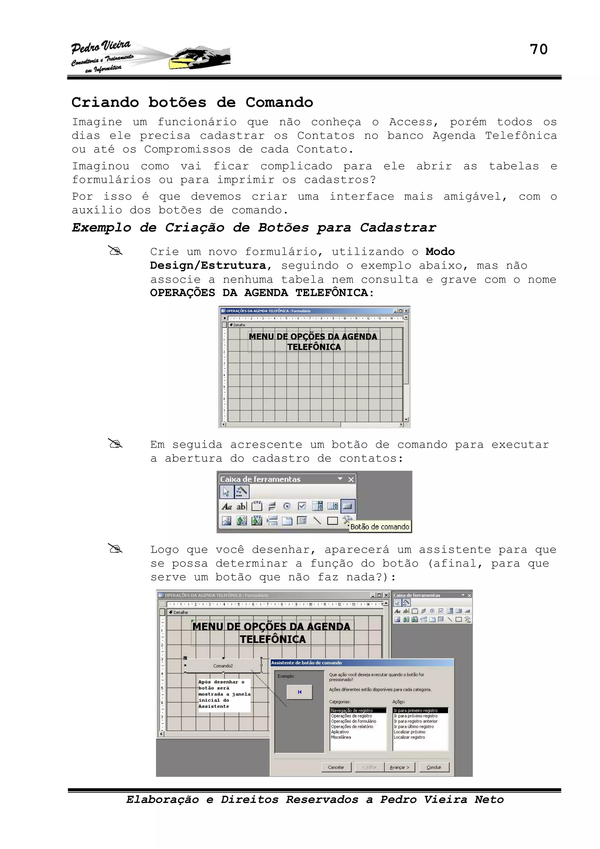 70
Elaboração e Direitos Reservados a Pedro Vieira Neto
Criando botões de Comando
Imagine um funcionário que não conheça o Access, porém todos os
dias ele precisa cadastrar os Contatos no banco Agenda Telefônica
ou até os Compromissos de cada Contato.
Imaginou como vai ficar complicado para ele abrir as tabelas e
formulários ou para imprimir os cadastros?
Por isso é que devemos criar uma interface mais amigável, com o
auxílio dos botões de comando.
Exemplo de Criação de Botões para Cadastrar
Crie um novo formulário, utilizando o Modo
Design/Estrutura, seguindo o exemplo abaixo, mas não
associe a nenhuma tabela nem consulta e grave com o nome
OPERAÇÕES DA AGENDA TELEFÔNICA:
Em seguida acrescente um botão de comando para executar
a abertura do cadastro de contatos:
Logo que você desenhar, aparecerá um assistente para que
se possa determinar a função do botão (afinal, para que
serve um botão que não faz nada?):
 