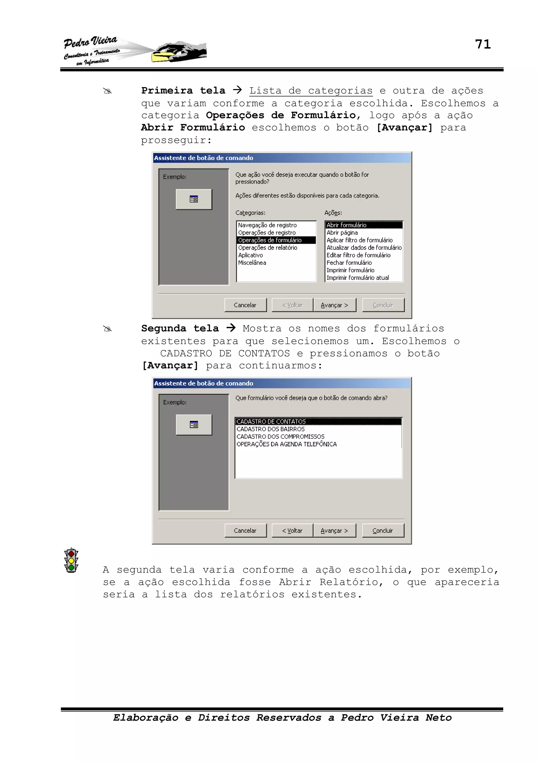 71
Elaboração e Direitos Reservados a Pedro Vieira Neto
Primeira tela Lista de categorias e outra de ações
que variam conforme a categoria escolhida. Escolhemos a
categoria Operações de Formulário, logo após a ação
Abrir Formulário escolhemos o botão [Avançar] para
prosseguir:
Segunda tela Mostra os nomes dos formulários
existentes para que selecionemos um. Escolhemos o
CADASTRO DE CONTATOS e pressionamos o botão
[Avançar] para continuarmos:
A segunda tela varia conforme a ação escolhida, por exemplo,
se a ação escolhida fosse Abrir Relatório, o que apareceria
seria a lista dos relatórios existentes.
 