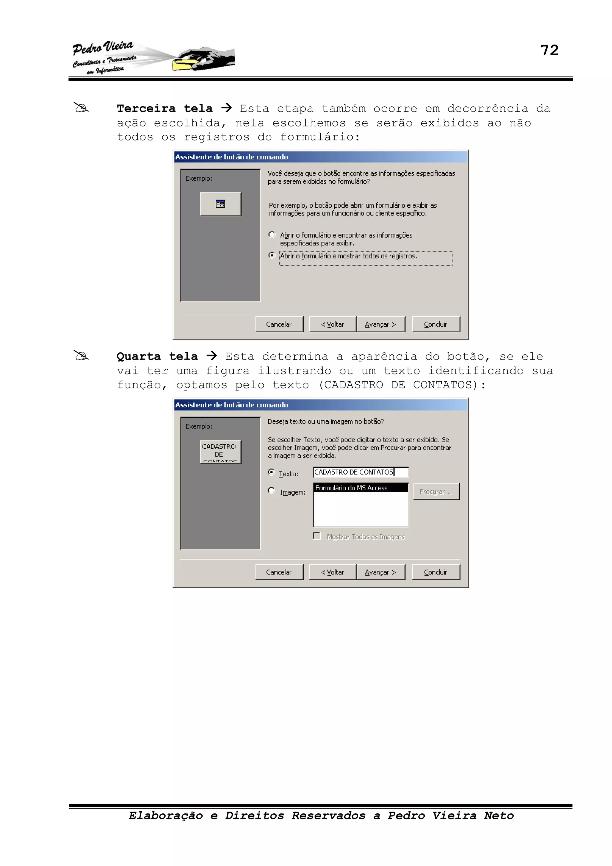 72
Elaboração e Direitos Reservados a Pedro Vieira Neto
Terceira tela Esta etapa também ocorre em decorrência da
ação escolhida, nela escolhemos se serão exibidos ao não
todos os registros do formulário:
Quarta tela Esta determina a aparência do botão, se ele
vai ter uma figura ilustrando ou um texto identificando sua
função, optamos pelo texto (CADASTRO DE CONTATOS):
 
