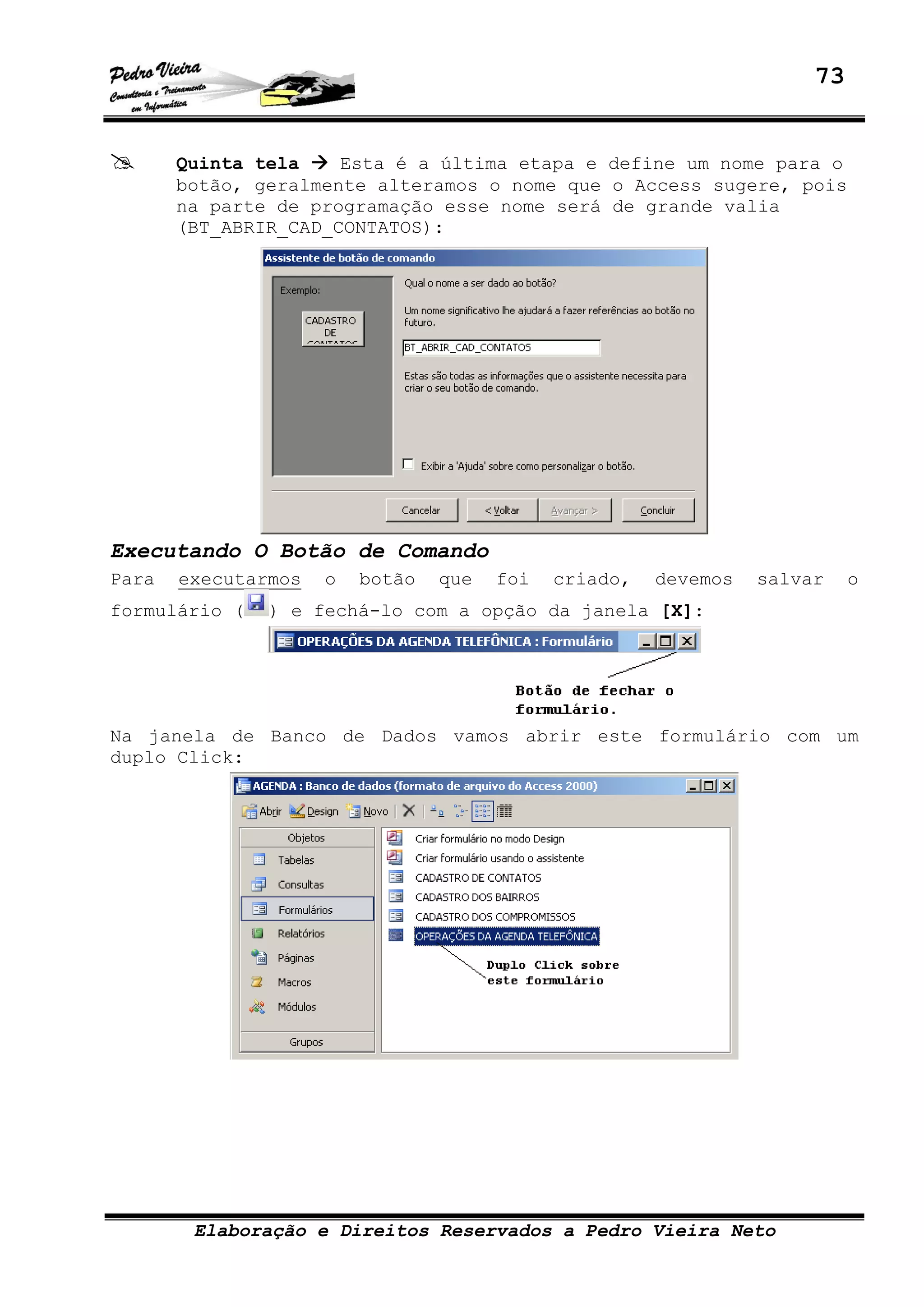 73
Elaboração e Direitos Reservados a Pedro Vieira Neto
Quinta tela Esta é a última etapa e define um nome para o
botão, geralmente alteramos o nome que o Access sugere, pois
na parte de programação esse nome será de grande valia
(BT_ABRIR_CAD_CONTATOS):
Executando O Botão de Comando
Para executarmos o botão que foi criado, devemos salvar o
formulário ( ) e fechá-lo com a opção da janela [X]:
Na janela de Banco de Dados vamos abrir este formulário com um
duplo Click:
 