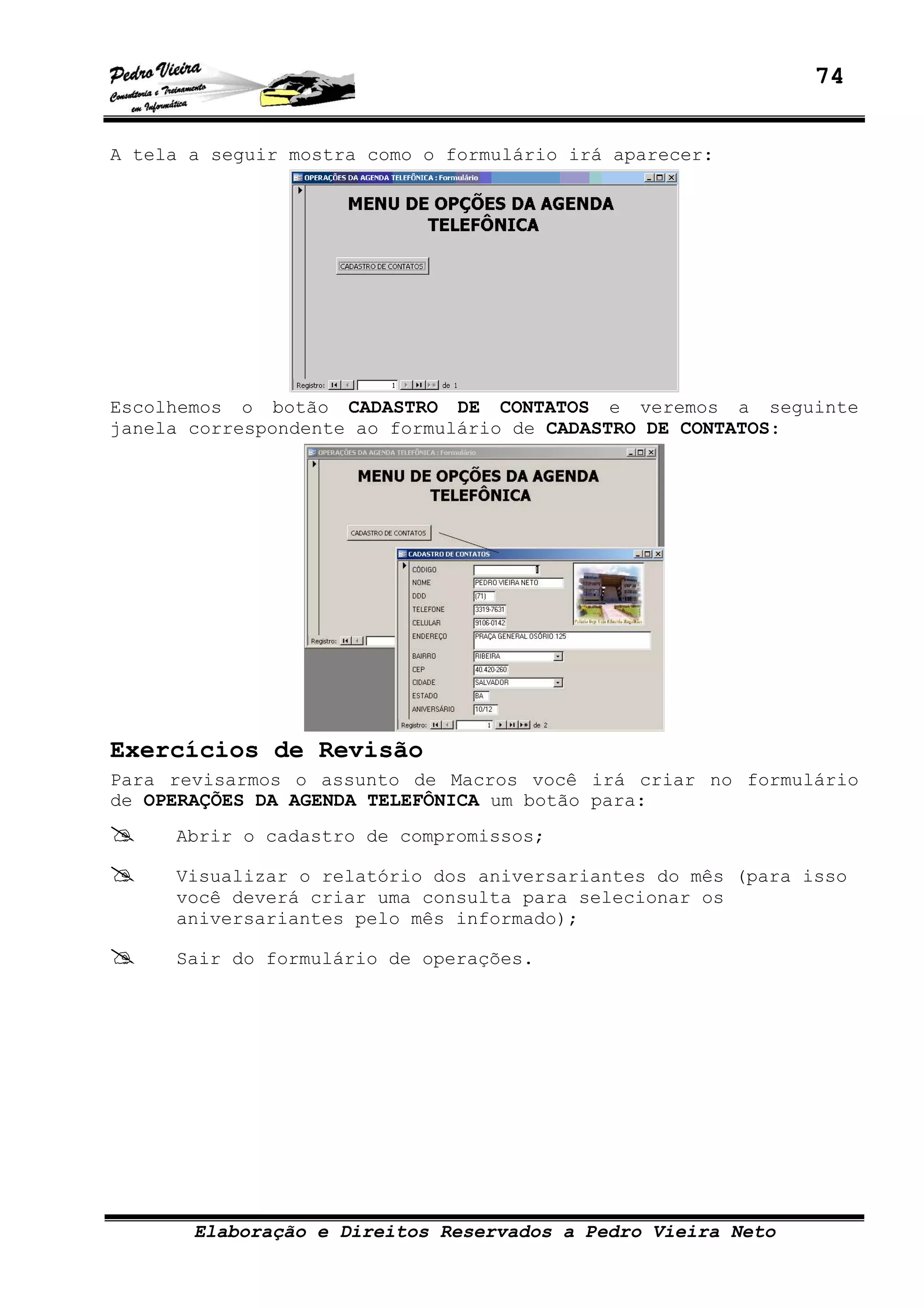 74
Elaboração e Direitos Reservados a Pedro Vieira Neto
A tela a seguir mostra como o formulário irá aparecer:
Escolhemos o botão CADASTRO DE CONTATOS e veremos a seguinte
janela correspondente ao formulário de CADASTRO DE CONTATOS:
Exercícios de Revisão
Para revisarmos o assunto de Macros você irá criar no formulário
de OPERAÇÕES DA AGENDA TELEFÔNICA um botão para:
Abrir o cadastro de compromissos;
Visualizar o relatório dos aniversariantes do mês (para isso
você deverá criar uma consulta para selecionar os
aniversariantes pelo mês informado);
Sair do formulário de operações.
 