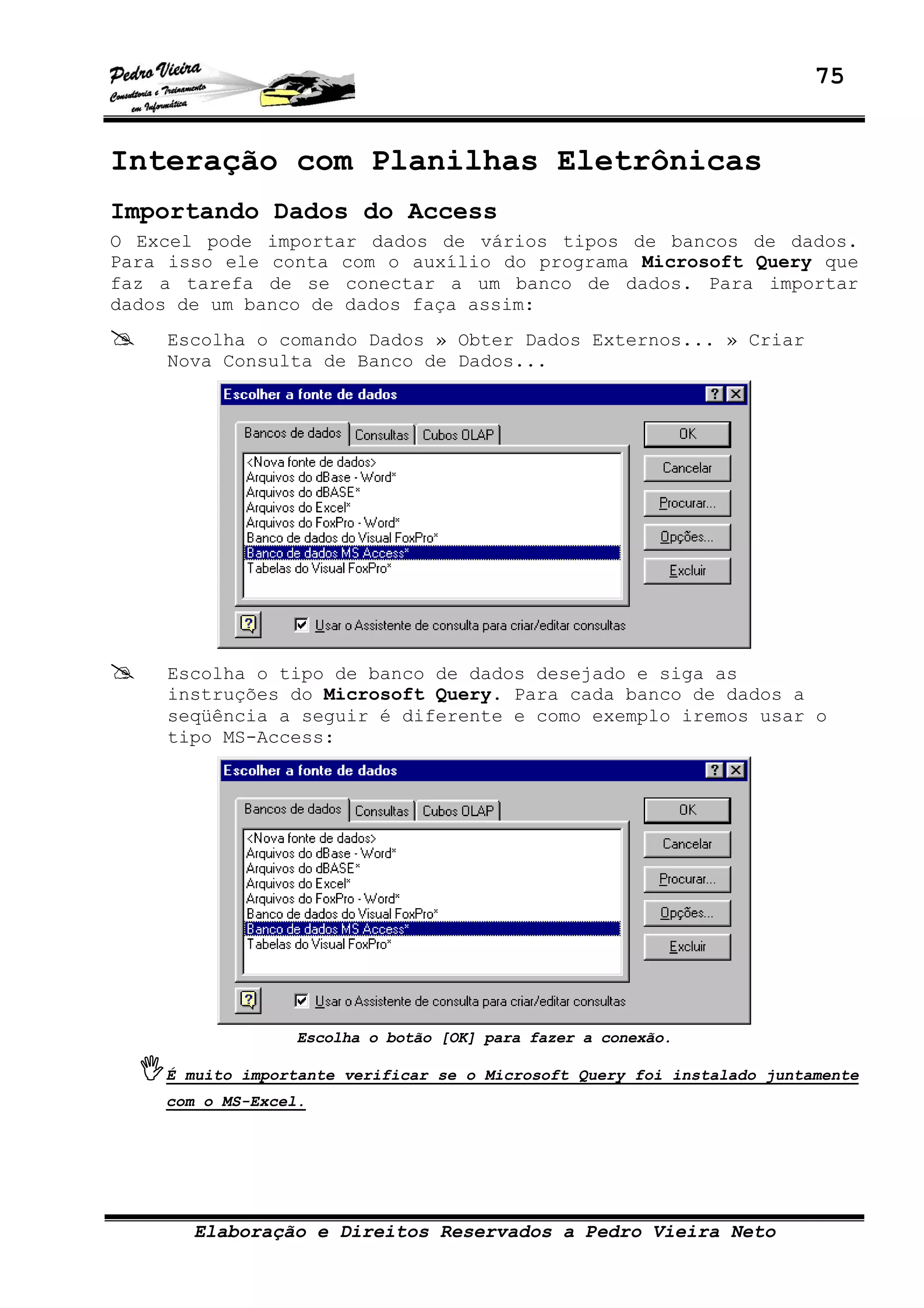75
Elaboração e Direitos Reservados a Pedro Vieira Neto
Interação com Planilhas Eletrônicas
Importando Dados do Access
O Excel pode importar dados de vários tipos de bancos de dados.
Para isso ele conta com o auxílio do programa Microsoft Query que
faz a tarefa de se conectar a um banco de dados. Para importar
dados de um banco de dados faça assim:
Escolha o comando Dados » Obter Dados Externos... » Criar
Nova Consulta de Banco de Dados...
Escolha o tipo de banco de dados desejado e siga as
instruções do Microsoft Query. Para cada banco de dados a
seqüência a seguir é diferente e como exemplo iremos usar o
tipo MS-Access:
Escolha o botão [OK] para fazer a conexão.
É muito importante verificar se o Microsoft Query foi instalado juntamente
com o MS-Excel.
 