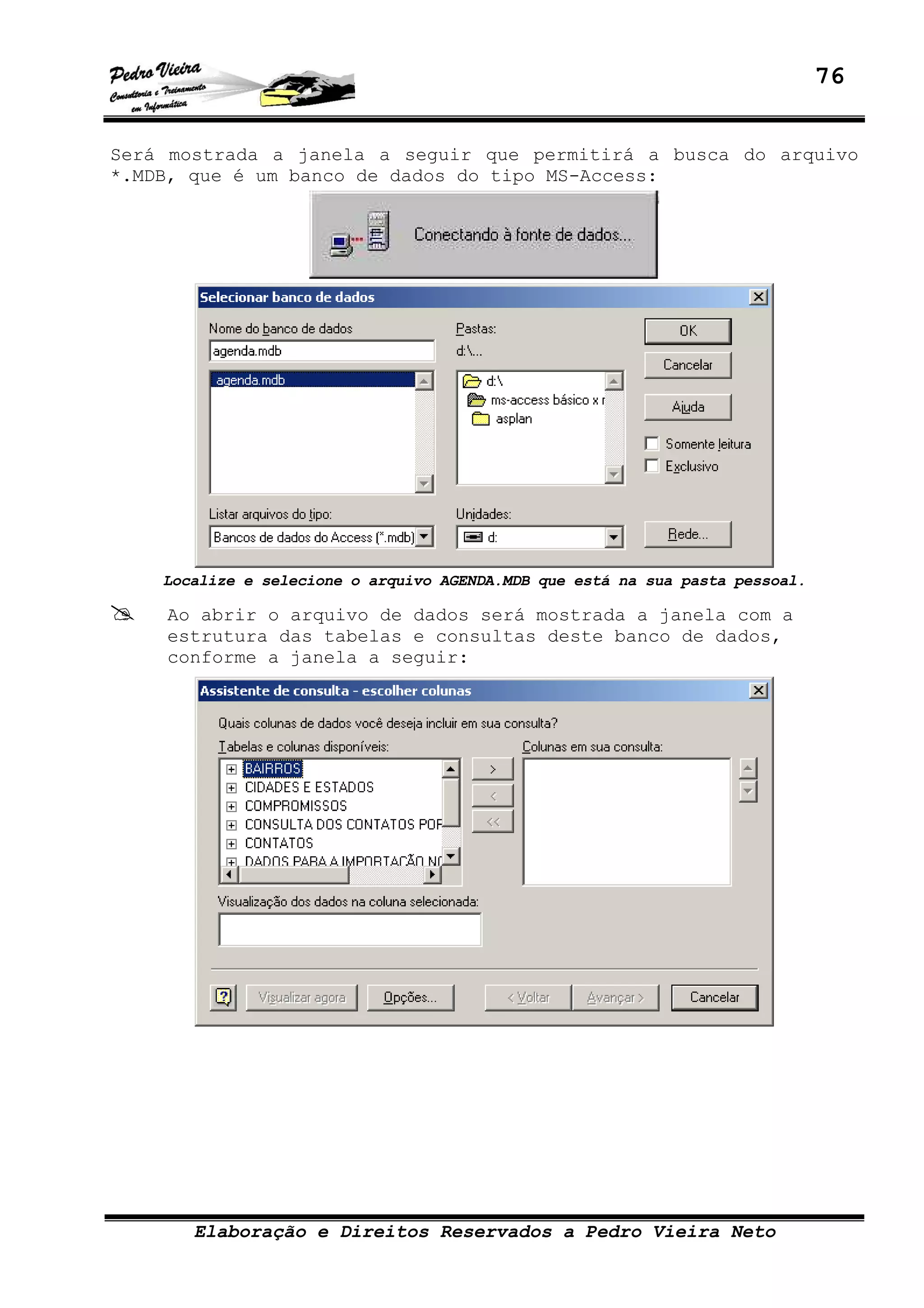 76
Elaboração e Direitos Reservados a Pedro Vieira Neto
Será mostrada a janela a seguir que permitirá a busca do arquivo
*.MDB, que é um banco de dados do tipo MS-Access:
Localize e selecione o arquivo AGENDA.MDB que está na sua pasta pessoal.
Ao abrir o arquivo de dados será mostrada a janela com a
estrutura das tabelas e consultas deste banco de dados,
conforme a janela a seguir:
 