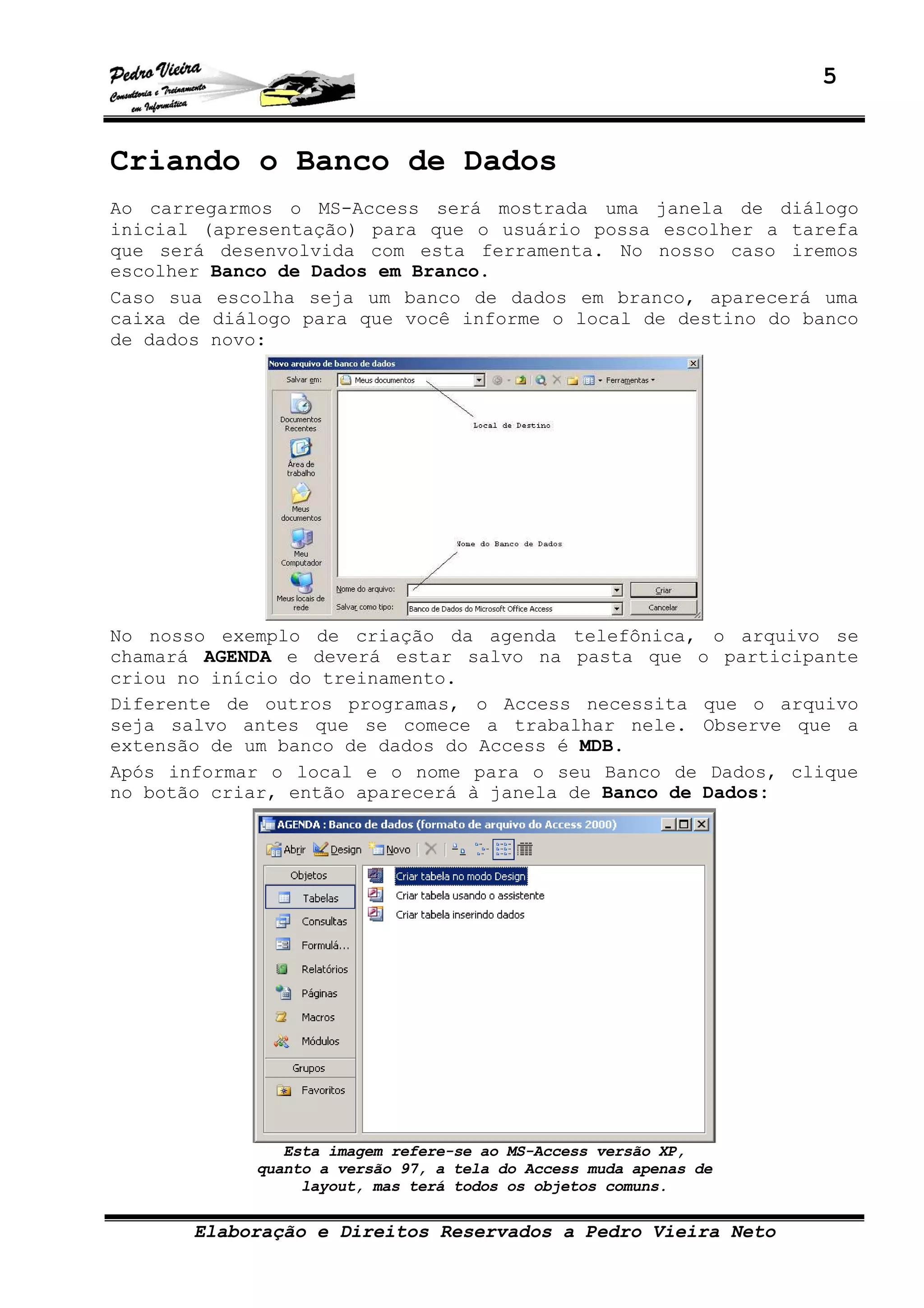 5
Elaboração e Direitos Reservados a Pedro Vieira Neto
Criando o Banco de Dados
Ao carregarmos o MS-Access será mostrada uma janela de diálogo
inicial (apresentação) para que o usuário possa escolher a tarefa
que será desenvolvida com esta ferramenta. No nosso caso iremos
escolher Banco de Dados em Branco.
Caso sua escolha seja um banco de dados em branco, aparecerá uma
caixa de diálogo para que você informe o local de destino do banco
de dados novo:
No nosso exemplo de criação da agenda telefônica, o arquivo se
chamará AGENDA e deverá estar salvo na pasta que o participante
criou no início do treinamento.
Diferente de outros programas, o Access necessita que o arquivo
seja salvo antes que se comece a trabalhar nele. Observe que a
extensão de um banco de dados do Access é MDB.
Após informar o local e o nome para o seu Banco de Dados, clique
no botão criar, então aparecerá à janela de Banco de Dados:
Esta imagem refere-se ao MS-Access versão XP,
quanto a versão 97, a tela do Access muda apenas de
layout, mas terá todos os objetos comuns.
 