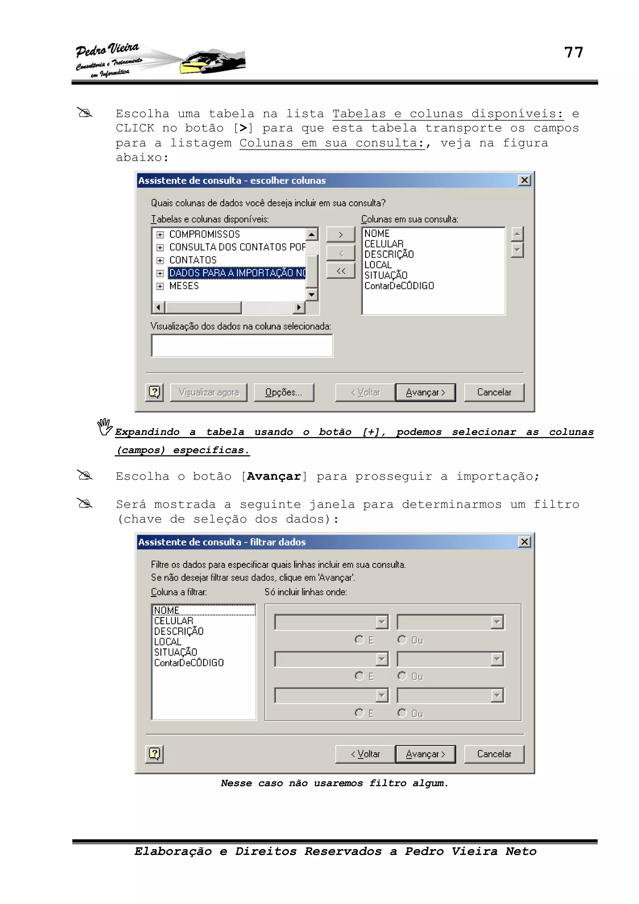 77
Elaboração e Direitos Reservados a Pedro Vieira Neto
Escolha uma tabela na lista Tabelas e colunas disponíveis: e
CLICK no botão [>] para que esta tabela transporte os campos
para a listagem Colunas em sua consulta:, veja na figura
abaixo:
Expandindo a tabela usando o botão [+], podemos selecionar as colunas
(campos) específicas.
Escolha o botão [Avançar] para prosseguir a importação;
Será mostrada a seguinte janela para determinarmos um filtro
(chave de seleção dos dados):
Nesse caso não usaremos filtro algum.
 