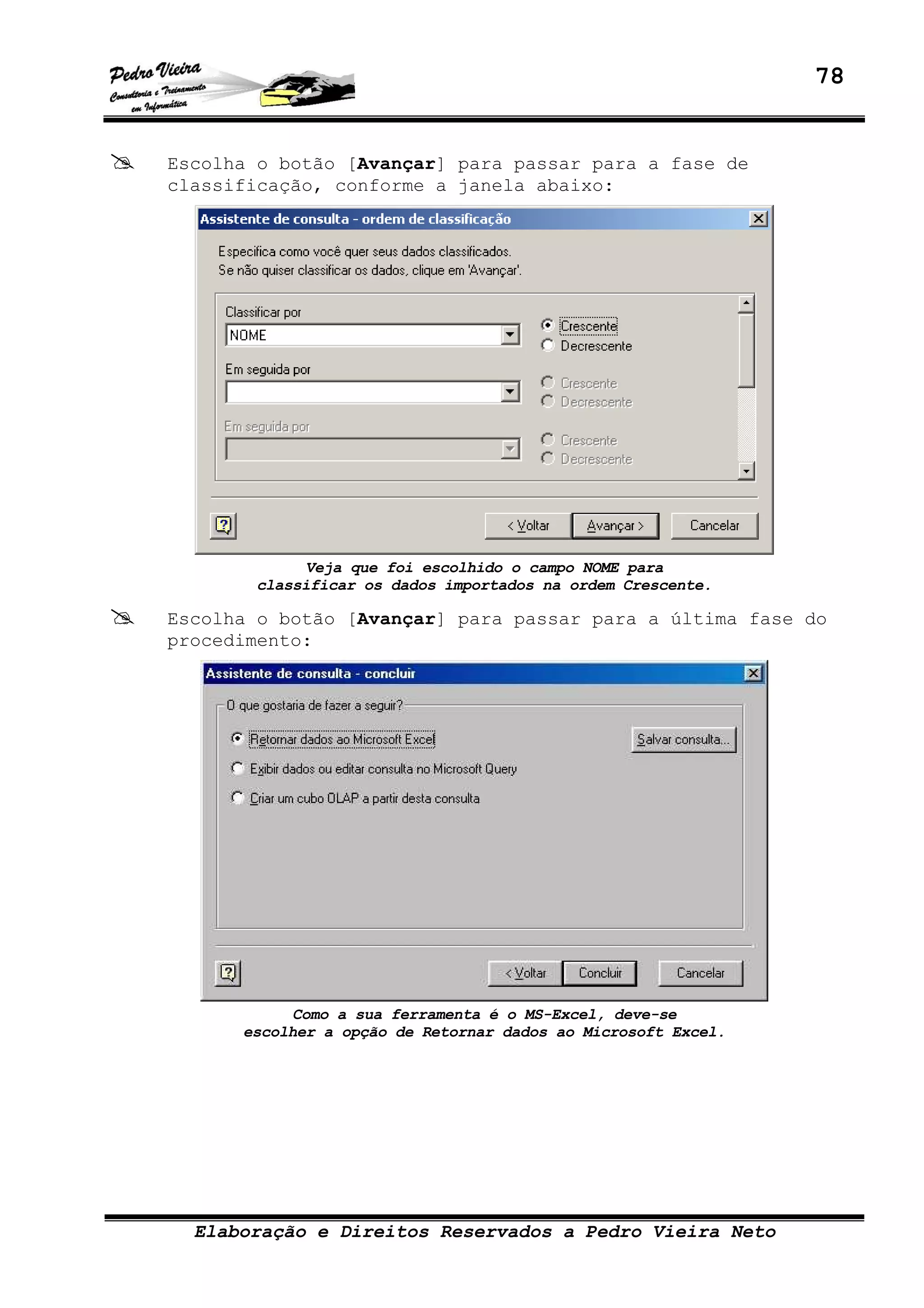78
Elaboração e Direitos Reservados a Pedro Vieira Neto
Escolha o botão [Avançar] para passar para a fase de
classificação, conforme a janela abaixo:
Veja que foi escolhido o campo NOME para
classificar os dados importados na ordem Crescente.
Escolha o botão [Avançar] para passar para a última fase do
procedimento:
Como a sua ferramenta é o MS-Excel, deve-se
escolher a opção de Retornar dados ao Microsoft Excel.
 
