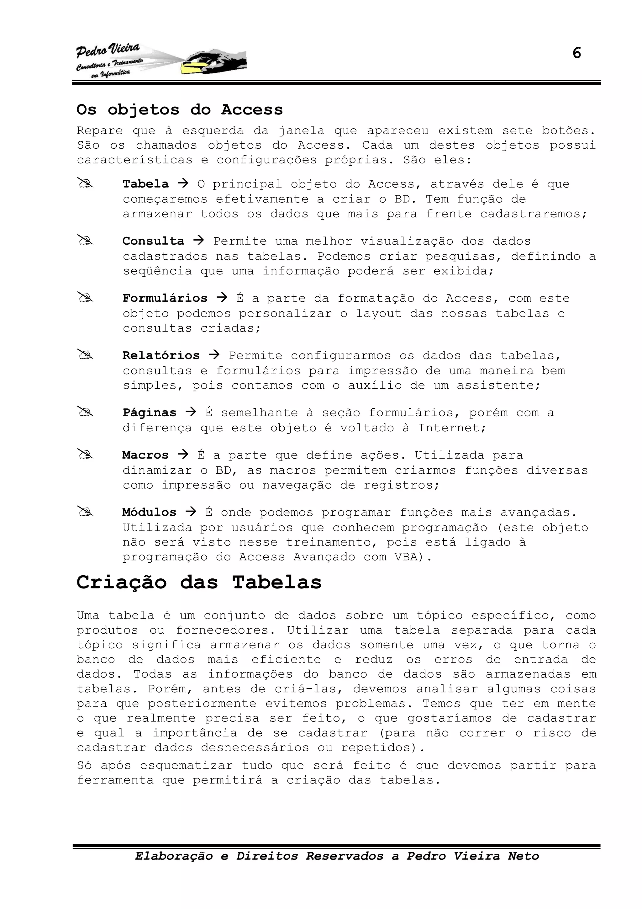 6
Elaboração e Direitos Reservados a Pedro Vieira Neto
Os objetos do Access
Repare que à esquerda da janela que apareceu existem sete botões.
São os chamados objetos do Access. Cada um destes objetos possui
características e configurações próprias. São eles:
Tabela O principal objeto do Access, através dele é que
começaremos efetivamente a criar o BD. Tem função de
armazenar todos os dados que mais para frente cadastraremos;
Consulta Permite uma melhor visualização dos dados
cadastrados nas tabelas. Podemos criar pesquisas, definindo a
seqüência que uma informação poderá ser exibida;
Formulários É a parte da formatação do Access, com este
objeto podemos personalizar o layout das nossas tabelas e
consultas criadas;
Relatórios Permite configurarmos os dados das tabelas,
consultas e formulários para impressão de uma maneira bem
simples, pois contamos com o auxílio de um assistente;
Páginas É semelhante à seção formulários, porém com a
diferença que este objeto é voltado à Internet;
Macros É a parte que define ações. Utilizada para
dinamizar o BD, as macros permitem criarmos funções diversas
como impressão ou navegação de registros;
Módulos É onde podemos programar funções mais avançadas.
Utilizada por usuários que conhecem programação (este objeto
não será visto nesse treinamento, pois está ligado à
programação do Access Avançado com VBA).
Criação das Tabelas
Uma tabela é um conjunto de dados sobre um tópico específico, como
produtos ou fornecedores. Utilizar uma tabela separada para cada
tópico significa armazenar os dados somente uma vez, o que torna o
banco de dados mais eficiente e reduz os erros de entrada de
dados. Todas as informações do banco de dados são armazenadas em
tabelas. Porém, antes de criá-las, devemos analisar algumas coisas
para que posteriormente evitemos problemas. Temos que ter em mente
o que realmente precisa ser feito, o que gostaríamos de cadastrar
e qual a importância de se cadastrar (para não correr o risco de
cadastrar dados desnecessários ou repetidos).
Só após esquematizar tudo que será feito é que devemos partir para
ferramenta que permitirá a criação das tabelas.
 