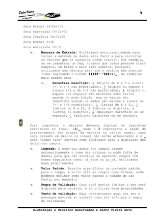 9
Elaboração e Direitos Reservados a Pedro Vieira Neto
Data Normal 14/fev/01
Data Abreviada 14/02/01
Hora Completa 18:30:20
Hora Normal 6:30
Hora Abreviada 18:30
Máscara de Entrada: Utilizamos esta propriedade para
tornar a entrada de dados mais fácil e para controlar
os valores que os usuários podem inserir. Por exemplo,
ao se cadastrar um Cep, notamos que todos possuem cinco
números, um hífem e mais três números, portanto
utilizamos uma máscara para que o usuário não precise
ficar digitando o hífem: #####”-“###;0;_. Os símbolos
mais usados são:
Caractere Descrição: 0 (dígito de 0 a 9 e sinais
[+] e [–] não permitidos), 9 (dígito ou espaço e
sinais [+] e de [-] não permitidos), # (dígito ou
espaço (os espaços são exibidos como vazios
quando no modo Edição, mas os vazios são
removidos quando os dados são salvos e sinais de
[+] e [-] permitidos), L (letras de A a Z), ?
(letras de A a Z), A (letras ou dígitos), a
(letras ou dígitos), & (qualquer caractere ou um
espaço), C (qualquer caractere ou um espaço);
Para completar a máscara devemos digitar os seguintes
caracteres no final: ;0;_ onde o 0 representa a opção de
armazenamento dos sinais da máscara no prório campo, caso
seja deixado em branco os sinasi não serão armazenados e o _
este “under line” servirá como indicador para a digitação dos
dados nos campos.
Legenda: O nome que damos aos campos assume
automaticamente o nome das colunas no modo folha de
dados, para que não aconteça de aparecer campos com
nomes esquisitos como: cl_estm ou pr_cd, utilizamos
essa propriedade;
Valor Padrão: Permite especificar um conteúdo padrão
para o campo, é muito útil em campos como Cidade, onde
podemos definir como valor padrão a cidade de São
Paulo, por exemplo;
Regra de Validação: Caso você queira limitar o que será
digitado pelo usuário, é só utilizar essa propriedade;
Texto de validação: Aqui determinamos qual vai ser a
mensagem enviada ao usuário caso ele infrinja a regra
de validação;
 