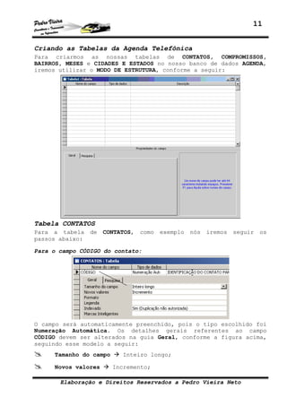 11
Elaboração e Direitos Reservados a Pedro Vieira Neto
Criando as Tabelas da Agenda Telefônica
Para criarmos as nossas tabelas de CONTATOS, COMPROMISSOS,
BAIRROS, MESES e CIDADES E ESTADOS no nosso banco de dados AGENDA,
iremos utilizar o MODO DE ESTRUTURA, conforme a seguir:
Tabela CONTATOS
Para a tabela de CONTATOS, como exemplo nós iremos seguir os
passos abaixo:
Para o campo CÓDIGO do contato:
O campo será automaticamente preenchido, pois o tipo escolhido foi
Numeração Automática. Os detalhes gerais referentes ao campo
CÓDIGO devem ser alterados na guia Geral, conforme a figura acima,
seguindo esse modelo a seguir:
Tamanho do campo Inteiro longo;
Novos valores Incremento;
 
