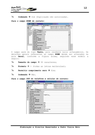 12
Elaboração e Direitos Reservados a Pedro Vieira Neto
Indexado Sim (Duplicação não autorizada).
Para o campo NOME do contato:
O campo será do tipo Texto, pois receberá valor alfanumérico. Os
detalhes gerais referentes ao campo NOME devem ser alterados na
guia Geral, conforme a figura acima, seguindo esse modelo a
seguir:
Tamanho do campo 50 caracteres;
Formato > (todas as letras maiúsculas);
Permitir comprimento zero Sim;
Indexado Não.
Para o campo DDD do telefone e celular do contato:
 