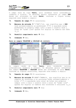 13
Elaboração e Direitos Reservados a Pedro Vieira Neto
O campo será do tipo Texto, pois receberá valor alfanumérico
(números e sinais). Os detalhes gerais referentes ao campo DDD
devem ser alterados na guia Geral, conforme a figura acima,
seguindo esse modelo a seguir:
Tamanho do campo 04 caracteres;
Máscara de entrada “(“##”)”;0;_ que significa que o DDD
terá automaticamente os parênteses (“(“) e guardará estes
parênteses no próprio campo (;0;) e mais o usuário verá o
sinal de “under line” quando for digitar os números dos DDDs
(;_);
Permitir comprimento zero Sim;
Indexado Não.
Para os campos TELEFONE e CELULAR do contato:
Os campos serão do tipo Texto, pois receberão valores
alfanuméricos (números e sinais). Os detalhes gerais referentes
aos campos TELEFONE e CELULAR devem ser alterados na guia Geral,
conforme as figuras anteriores, seguindo esse modelo a seguir:
Tamanho do campo 09 caracteres;
Máscara de entrada ####”-”####;0;_ que significa que os os
números de telefones e os celulares terão automaticamente o
hífen (“-“) e guardarão este sinal de hífen nos próprios
campos (;0;) e mais o usuário verá o sinal de “under line”
quando for digitar os números dos telefones e celulares (;_);
Permitir comprimento zero Sim;
Indexado Não.
 