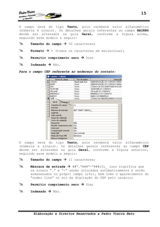 15
Elaboração e Direitos Reservados a Pedro Vieira Neto
O campo será do tipo Texto, pois receberá valor alfanumérico
(números e sinais). Os detalhes gerais referentes ao campo BAIRRO
devem ser alterados na guia Geral, conforme a figura acima,
seguindo esse modelo a seguir:
Tamanho do campo 50 caracteres;
Formato > (todos os caracteres em maiúsculas);
Permitir comprimento zero Sim;
Indexado Não.
Para o campo CEP referente ao endereço do contato:
O campo será do tipo Texto, pois receberá valor alfanumérico
(números e sinais). Os detalhes gerais referentes ao campo CEP
devem ser alterados na guia Geral, conforme a figura anterior,
seguindo esse modelo a seguir:
Tamanho do campo 11 caracteres;
Máscara de entrada ##”.”###”-“###;0;_ isso significa que
os sinais “.” e “-“ serão colocados automaticamente e serão
armazenados no própri campo (;0;), bem como o aparecimento do
“under line” no ato da digitação do CEP pelo usuário;
Permitir comprimento zero Sim;
Indexado Não.
 