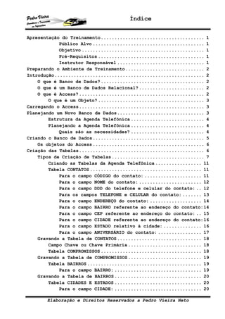 Índice
Elaboração e Direitos Reservados a Pedro Vieira Neto
Apresentação do Treinamento...................................... 1
Público Alvo ......................................... 1
Objetivo ............................................. 1
Pré-Requisitos ....................................... 1
Instrutor Responsável ................................ 1
Preparando o Ambiente de Treinamento............................. 2
Introdução....................................................... 2
O que é Banco de Dados?...................................... 2
O que é um Banco de Dados Relacional?........................ 2
O que é Access?.............................................. 2
O que é um Objeto? ....................................... 3
Carregando o Access.............................................. 3
Planejando um Novo Banco de Dados................................ 3
Estrutura da Agenda Telefônica ........................... 4
Planejando a Agenda Telefônica ........................... 4
Quais são as necessidades? ........................... 4
Criando o Banco de Dados......................................... 5
Os objetos do Access......................................... 6
Criação das Tabelas.............................................. 6
Tipos de Criação de Tabelas.................................. 7
Criando as Tabelas da Agenda Telefônica ................. 11
Tabela CONTATOS ......................................... 11
Para o campo CÓDIGO do contato: ..................... 11
Para o campo NOME do contato: ....................... 12
Para o campo DDD do telefone e celular do contato: .. 12
Para os campos TELEFONE e CELULAR do contato: ....... 13
Para o campo ENDEREÇO do contato: ................... 14
Para o campo BAIRRO referente ao endereço do contato:14
Para o campo CEP referente ao endereço do contato: .. 15
Para o campo CIDADE referente ao endereço do contato:16
Para o campo ESTADO relativo à cidade: .............. 16
Para o campo ANIVERSÁRIO do contato: ................ 17
Gravando a Tabela de CONTATOS............................... 18
Campo Chave ou Chave Primária ........................... 18
Tabela COMPROMISSOS ..................................... 18
Gravando a Tabela de COMPROMISSOS........................... 19
Tabela BAIRROS .......................................... 19
Para o campo BAIRRO: ................................ 19
Gravando a Tabela de BAIRROS................................ 20
Tabela CIDADES E ESTADOS ................................ 20
Para o campo CIDADE: ................................ 20
 