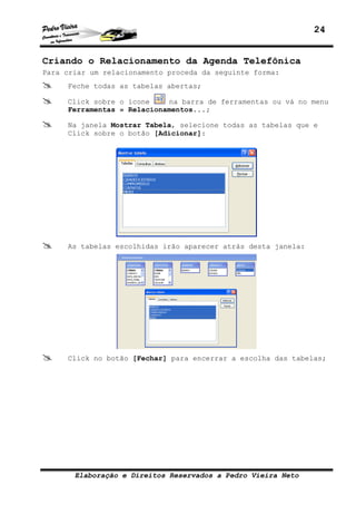 24
Elaboração e Direitos Reservados a Pedro Vieira Neto
Criando o Relacionamento da Agenda Telefônica
Para criar um relacionamento proceda da seguinte forma:
Feche todas as tabelas abertas;
Click sobre o ícone na barra de ferramentas ou vá no menu
Ferramentas » Relacionamentos...;
Na janela Mostrar Tabela, selecione todas as tabelas que e
Click sobre o botão [Adicionar]:
As tabelas escolhidas irão aparecer atrás desta janela:
Click no botão [Fechar] para encerrar a escolha das tabelas;
 