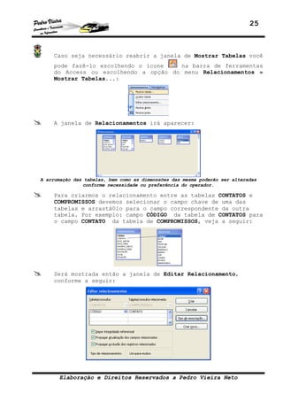 25
Elaboração e Direitos Reservados a Pedro Vieira Neto
Caso seja necessário reabrir a janela de Mostrar Tabelas você
pode fazê-lo escolhendo o ícone na barra de ferramentas
do Access ou escolhendo a opção do menu Relacionamentos »
Mostrar Tabelas...:
A janela de Relacionamentos irá aparecer:
A arrumação das tabelas, bem como as dimenssões das mesma poderão ser alteradas
conforme necessidade ou preferência do operador.
Para criarmos o relacionamento entre as tabelas CONTATOS e
COMPROMISSOS devemos selecionar o campo chave de uma das
tabelas e arrastá0lo para o campo correspondente da outra
tabela. Por exemplo: campo CÓDIGO da tabela de CONTATOS para
o campo CONTATO da tabela de COMPROMISSOS, veja a seguir:
Será mostrada então a janela de Editar Relacionamento,
conforme a seguir:
 