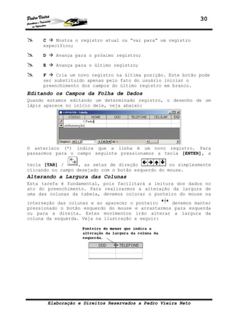 30
Elaboração e Direitos Reservados a Pedro Vieira Neto
C Mostra o registro atual ou “vai para” um registro
específico;
D Avança para o próximo registro;
E Avança para o último registro;
F Cria um novo registro na última posição. Este botão pode
ser substituido apenas pelo fato do usuário iniciar o
preenchimento dos campos do último registro em branco.
Editando os Campos da Folha de Dados
Quando estamos editando um determinado registro, o desenho de um
lápis aparece no início dele, veja abaixo:
O asterisco (*) indica que a linha é um novo registro. Para
passarmos para o campo seguinte pressionamos a tecla [ENTER], a
tecla [TAB] / , as setas de direção ou simplesmente
clicando no campo desejado com o botão esquerdo do mouse.
Alterando a Largura das Colunas
Esta tarefa é fundamental, pois facilitará a leitura dos dados no
ato do preenchimento. Para realizarmos a alteração da largura de
uma das colunas da tabela, devemos colocar o ponteiro do mouse na
interseção das colunas e ao aparecer o ponteiro devemos manter
pressionado o botão esquerdo do mouse e arrastarmos para esquerda
ou para a direita. Estes movimentos irão alterar a largura da
coluna da esquerda. Veja na ilustração a seguir:
 