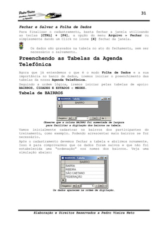 31
Elaboração e Direitos Reservados a Pedro Vieira Neto
Fechar e Salvar a Folha de Dados
Para finalizar o cadastramento, basta fechar a janela utilizando
as teclas [CTRL] + [F4], a opção do menu Arquivo » Fechar ou
simplesmente dando um Click no ícone [X] fechar da janela.
Os dados são gravados na tabela no ato do fechamento, sem ser
necessário o salvamento.
Preenchendo as Tabelas da Agenda
Telefônica
Agora que já entendemos o que é o modo Folha de Dados e a sua
importância no banco de dados, iremos iniciar o preenchimento das
tabelas da nossa Agenda Telefônica.
Seguindo a ordem lógica, iremos iniciar pelas tabelas de apoio:
BAIRROS, CIDADES E ESTADOS e MESES.
Tabela de BAIRROS
Observe que a coluna BAIRRO foi aumentada de largura
para facilitar a digitação dos bairros na tabela.
Vamos inicialmente cadastrar os bairros dos participantes do
treinamento, como exemplo. Podendo acrescentar mais bairros se for
necessário.
Após o cadastramento devemos fechar a tabela e abrirmos novamente.
Isso é para comprovarmos que os dados foram salvos e que não foi
estabelecida uma “ordenação” nos nomes dos bairros. Veja uma
simulação abaixo:
Os dados aparecem na ordem de digitação.
 