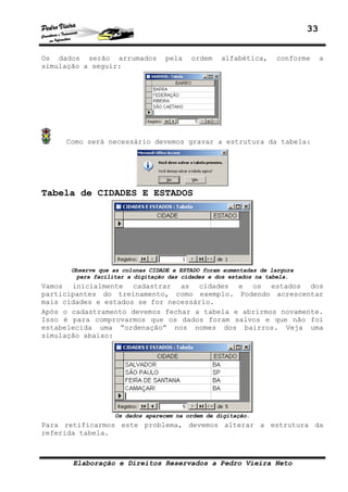 33
Elaboração e Direitos Reservados a Pedro Vieira Neto
Os dados serão arrumados pela ordem alfabética, conforme a
simulação a seguir:
Como será necessário devemos gravar a estrutura da tabela:
Tabela de CIDADES E ESTADOS
Observe que as colunas CIDADE e ESTADO foram aumentadas de largura
para facilitar a digitação das cidades e dos estados na tabela.
Vamos inicialmente cadastrar as cidades e os estados dos
participantes do treinamento, como exemplo. Podendo acrescentar
mais cidades e estados se for necessário.
Após o cadastramento devemos fechar a tabela e abrirmos novamente.
Isso é para comprovarmos que os dados foram salvos e que não foi
estabelecida uma “ordenação” nos nomes dos bairros. Veja uma
simulação abaixo:
Os dados aparecem na ordem de digitação.
Para retificarmos este problema, devemos alterar a estrutura da
referida tabela.
 